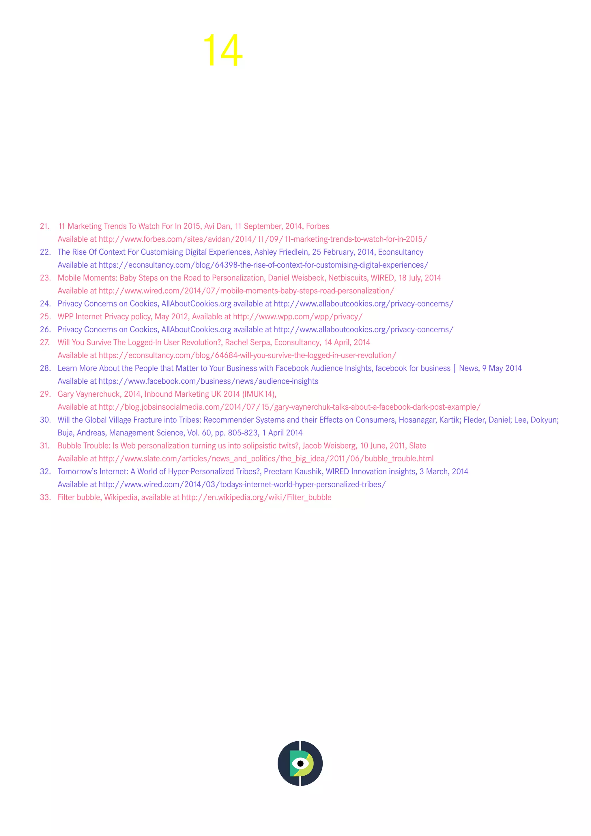 14
21.	 11 Marketing Trends To Watch For In 2015, Avi Dan,  11 September, 2014, Forbes
	 Available at http://www.forbes.com/sites/avidan/2014/11/09/11-marketing-trends-to-watch-for-in-2015/
22.	 The Rise Of Context For Customising Digital Experiences, Ashley Friedlein, 25 February, 2014,  Econsultancy
	 Available at https://econsultancy.com/blog/64398-the-rise-of-context-for-customising-digital-experiences/
23.	 Mobile Moments: Baby Steps on the Road to Personalization, Daniel Weisbeck,  Netbiscuits,  WIRED,  18 July, 2014
	 Available at http://www.wired.com/2014/07/mobile-moments-baby-steps-road-personalization/
24.	 Privacy Concerns on Cookies, AllAboutCookies.org available at http://www.allaboutcookies.org/privacy-concerns/
25.	 WPP Internet Privacy policy, May 2012, Available at http://www.wpp.com/wpp/privacy/
26.	 Privacy Concerns on Cookies, AllAboutCookies.org available at http://www.allaboutcookies.org/privacy-concerns/
27.	 Will You Survive The Logged-In User Revolution?, Rachel Serpa, Econsultancy, 14 April, 2014
	 Available at https://econsultancy.com/blog/64684-will-you-survive-the-logged-in-user-revolution/
28.	 Learn More About the People that Matter to Your Business with Facebook Audience Insights, facebook for business | News, 9 May 2014
	 Available at  https://www.facebook.com/business/news/audience-insights
29.	 Gary Vaynerchuck, 2014, Inbound Marketing UK 2014 (IMUK14),
	 Available at http://blog.jobsinsocialmedia.com/2014/07/15/gary-vaynerchuk-talks-about-a-facebook-dark-post-example/
30.	 Will the Global Village Fracture into Tribes: Recommender Systems and their Effects on Consumers, Hosanagar, Kartik; Fleder, Daniel; Lee, Dokyun;
Buja, Andreas, Management Science,  Vol. 60, pp. 805-823, 1 April 2014
31.	 Bubble Trouble: Is Web personalization turning us into solipsistic twits?, Jacob Weisberg, 10 June, 2011, Slate
	 Available at http://www.slate.com/articles/news_and_politics/the_big_idea/2011/06/bubble_trouble.html
32.	 Tomorrow’s Internet: A World of Hyper-Personalized Tribes?, Preetam Kaushik, WIRED Innovation insights, 3 March, 2014
	 Available at  http://www.wired.com/2014/03/todays-internet-world-hyper-personalized-tribes/
33.	 Filter bubble, Wikipedia,  available at http://en.wikipedia.org/wiki/Filter_bubble
 