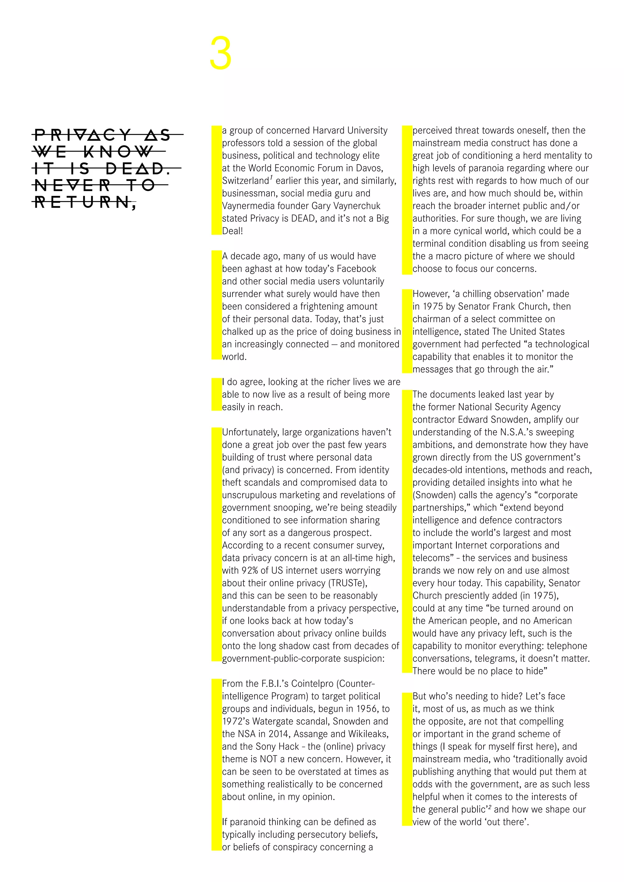 3
Privacy as
we know
it is dead,
never to
return,
a group of concerned Harvard University
professors told a session of the global
business, political and technology elite
at the World Economic Forum in Davos,
Switzerland1
earlier this year, and similarly,
businessman, social media guru and
Vaynermedia founder Gary Vaynerchuk
stated Privacy is DEAD, and it’s not a Big
Deal!
A decade ago, many of us would have
been aghast at how today’s Facebook
and other social media users voluntarily
surrender what surely would have then
been considered a frightening amount
of their personal data. Today, that’s just
chalked up as the price of doing business in
an increasingly connected — and monitored
world.
I do agree, looking at the richer lives we are
able to now live as a result of being more
easily in reach.
Unfortunately, large organizations haven’t
done a great job over the past few years
building of trust where personal data
(and privacy) is concerned. From identity
theft scandals and compromised data to
unscrupulous marketing and revelations of
government snooping, we’re being steadily
conditioned to see information sharing
of any sort as a dangerous prospect.
According to a recent consumer survey,
data privacy concern is at an all-time high,
with 92% of US internet users worrying
about their online privacy (TRUSTe),
and this can be seen to be reasonably
understandable from a privacy perspective,
if one looks back at how today’s
conversation about privacy online builds
onto the long shadow cast from decades of
government-public-corporate suspicion:
From the F.B.I.’s Cointelpro (Counter-
intelligence Program) to target political
groups and individuals, begun in 1956, to
1972’s Watergate scandal, Snowden and
the NSA in 2014, Assange and Wikileaks,
and the Sony Hack - the (online) privacy
theme is NOT a new concern. However, it
can be seen to be overstated at times as
something realistically to be concerned
about online, in my opinion.
If paranoid thinking can be defined as
typically including persecutory beliefs,
or beliefs of conspiracy concerning a
perceived threat towards oneself, then the
mainstream media construct has done a
great job of conditioning a herd mentality to
high levels of paranoia regarding where our
rights rest with regards to how much of our
lives are, and how much should be, within
reach the broader internet public and/or
authorities. For sure though, we are living
in a more cynical world, which could be a
terminal condition disabling us from seeing
the a macro picture of where we should
choose to focus our concerns.
However, ‘a chilling observation’ made
in 1975 by Senator Frank Church, then
chairman of a select committee on
intelligence, stated The United States
government had perfected “a technological
capability that enables it to monitor the
messages that go through the air.”
The documents leaked last year by
the former National Security Agency
contractor Edward Snowden, amplify our
understanding of the N.S.A.’s sweeping
ambitions, and demonstrate how they have
grown directly from the US government’s
decades-old intentions, methods and reach,
providing detailed insights into what he
(Snowden) calls the agency’s “corporate
partnerships,” which “extend beyond
intelligence and defence contractors
to include the world’s largest and most
important Internet corporations and
telecoms” - the services and business
brands we now rely on and use almost
every hour today. This capability, Senator
Church presciently added (in 1975),
could at any time “be turned around on
the American people, and no American
would have any privacy left, such is the
capability to monitor everything: telephone
conversations, telegrams, it doesn’t matter.
There would be no place to hide”
But who’s needing to hide? Let’s face
it, most of us, as much as we think
the opposite, are not that compelling
or important in the grand scheme of
things (I speak for myself first here), and
mainstream media, who ‘traditionally avoid
publishing anything that would put them at
odds with the government, are as such less
helpful when it comes to the interests of
the general public’2
and how we shape our
view of the world ‘out there’.
 