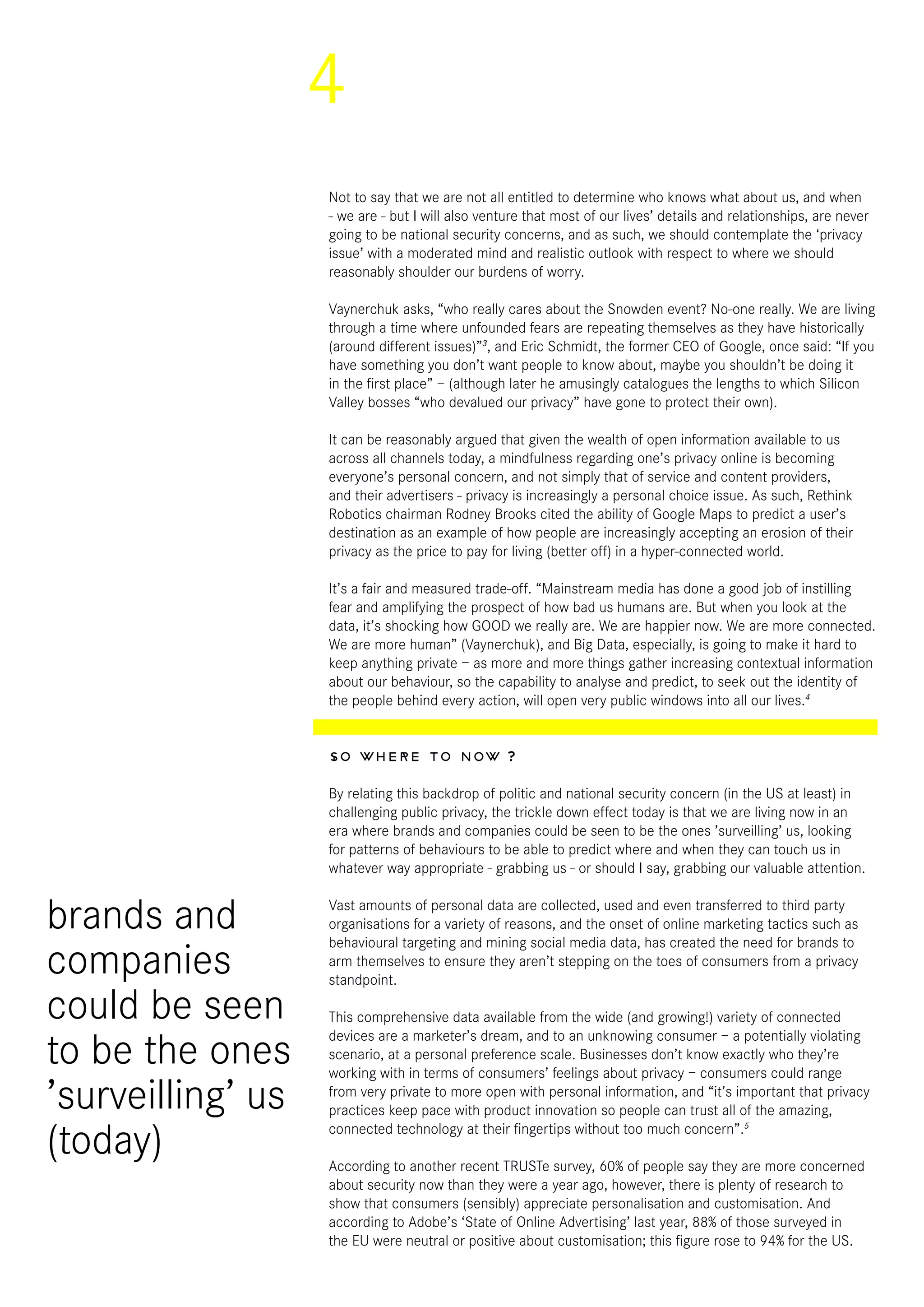 4
Not to say that we are not all entitled to determine who knows what about us, and when
- we are - but I will also venture that most of our lives’ details and relationships, are never
going to be national security concerns, and as such, we should contemplate the ‘privacy
issue’ with a moderated mind and realistic outlook with respect to where we should
reasonably shoulder our burdens of worry.
Vaynerchuk asks, “who really cares about the Snowden event? No-one really. We are living
through a time where unfounded fears are repeating themselves as they have historically
(around different issues)”3
, and Eric Schmidt, the former CEO of Google, once said: “If you
have something you don’t want people to know about, maybe you shouldn’t be doing it
in the first place” – (although later he amusingly catalogues the lengths to which Silicon
Valley bosses “who devalued our privacy” have gone to protect their own).
It can be reasonably argued that given the wealth of open information available to us
across all channels today, a mindfulness regarding one’s privacy online is becoming
everyone’s personal concern, and not simply that of service and content providers,
and their advertisers - privacy is increasingly a personal choice issue. As such, Rethink
Robotics chairman Rodney Brooks cited the ability of Google Maps to predict a user’s
destination as an example of how people are increasingly accepting an erosion of their
privacy as the price to pay for living (better off) in a hyper-connected world.
It’s a fair and measured trade-off. “Mainstream media has done a good job of instilling
fear and amplifying the prospect of how bad us humans are. But when you look at the
data, it’s shocking how GOOD we really are. We are happier now. We are more connected.
We are more human” (Vaynerchuk), and Big Data, especially, is going to make it hard to
keep anything private – as more and more things gather increasing contextual information
about our behaviour, so the capability to analyse and predict, to seek out the identity of
the people behind every action, will open very public windows into all our lives.4
So where to now ?
By relating this backdrop of politic and national security concern (in the US at least) in
challenging public privacy, the trickle down effect today is that we are living now in an
era where brands and companies could be seen to be the ones ’surveilling’ us, looking
for patterns of behaviours to be able to predict where and when they can touch us in
whatever way appropriate - grabbing us - or should I say, grabbing our valuable attention.
Vast amounts of personal data are collected, used and even transferred to third party
organisations for a variety of reasons, and the onset of online marketing tactics such as
behavioural targeting and mining social media data, has created the need for brands to
arm themselves to ensure they aren’t stepping on the toes of consumers from a privacy
standpoint.
This comprehensive data available from the wide (and growing!) variety of connected
devices are a marketer’s dream, and to an unknowing consumer – a potentially violating
scenario, at a personal preference scale. Businesses don’t know exactly who they’re
working with in terms of consumers’ feelings about privacy – consumers could range
from very private to more open with personal information, and “it’s important that privacy
practices keep pace with product innovation so people can trust all of the amazing,
connected technology at their fingertips without too much concern”.5
According to another recent TRUSTe survey, 60% of people say they are more concerned
about security now than they were a year ago, however, there is plenty of research to
show that consumers (sensibly) appreciate personalisation and customisation. And
according to Adobe’s ‘State of Online Advertising’ last year, 88% of those surveyed in
the EU were neutral or positive about customisation; this figure rose to 94% for the US.
brands and
companies
could be seen
to be the ones
’surveilling’ us
(today)
 