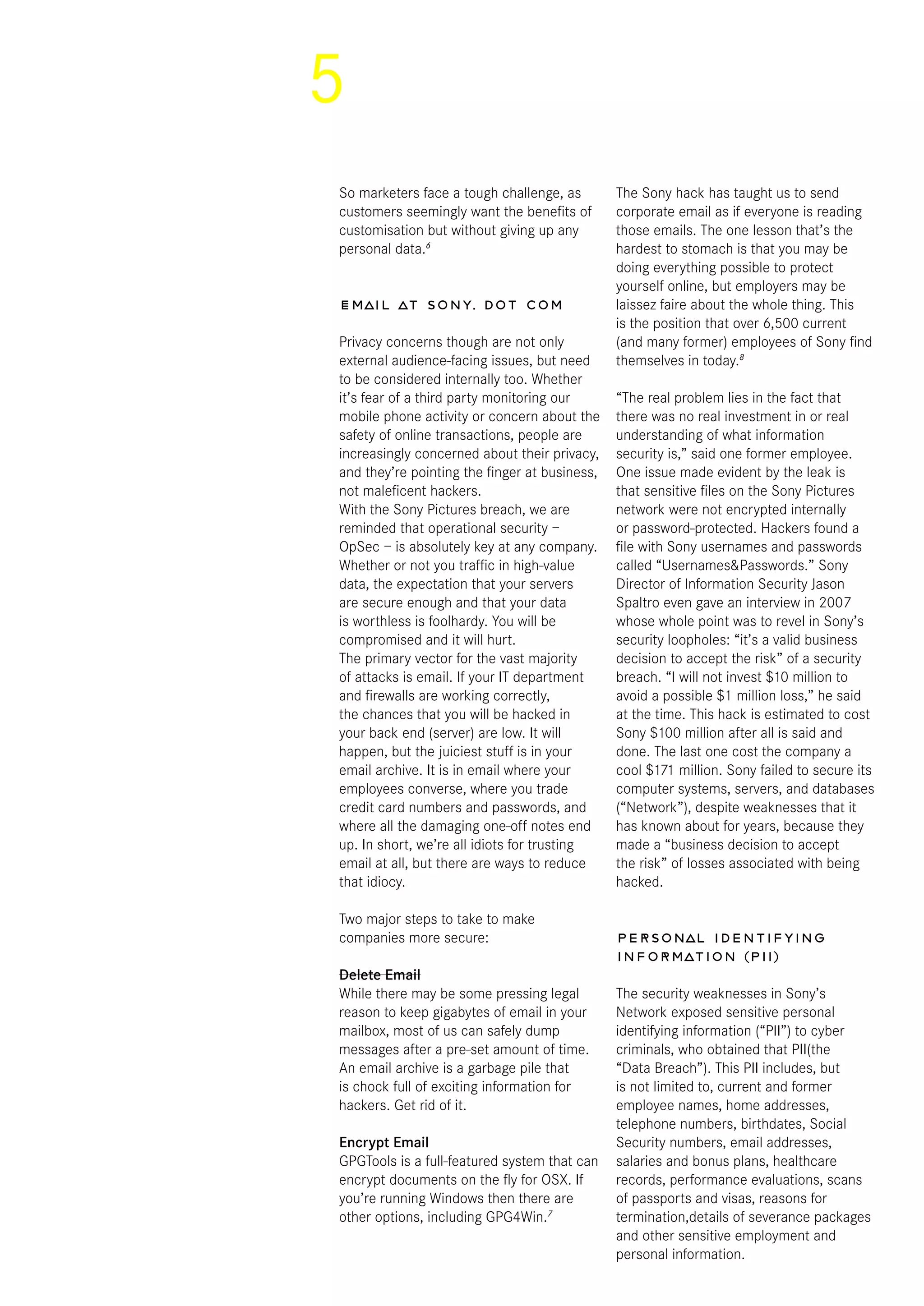 5
So marketers face a tough challenge, as
customers seemingly want the benefits of
customisation but without giving up any
personal data.6
Email at sony. dot com
Privacy concerns though are not only
external audience-facing issues, but need
to be considered internally too. Whether
it’s fear of a third party monitoring our
mobile phone activity or concern about the
safety of online transactions, people are
increasingly concerned about their privacy,
and they’re pointing the finger at business,
not maleficent hackers.
With the Sony Pictures breach, we are
reminded that operational security –
OpSec – is absolutely key at any company.
Whether or not you traffic in high-value
data, the expectation that your servers
are secure enough and that your data
is worthless is foolhardy. You will be
compromised and it will hurt.
The primary vector for the vast majority
of attacks is email. If your IT department
and firewalls are working correctly,
the chances that you will be hacked in
your back end (server) are low. It will
happen, but the juiciest stuff is in your
email archive. It is in email where your
employees converse, where you trade
credit card numbers and passwords, and
where all the damaging one-off notes end
up. In short, we’re all idiots for trusting
email at all, but there are ways to reduce
that idiocy.
Two major steps to take to make
companies more secure:
Delete Email
While there may be some pressing legal
reason to keep gigabytes of email in your
mailbox, most of us can safely dump
messages after a pre-set amount of time.
An email archive is a garbage pile that
is chock full of exciting information for
hackers. Get rid of it.
Encrypt Email
GPGTools is a full-featured system that can
encrypt documents on the fly for OSX. If
you’re running Windows then there are
other options, including GPG4Win.7
The Sony hack has taught us to send
corporate email as if everyone is reading
those emails. The one lesson that’s the
hardest to stomach is that you may be
doing everything possible to protect
yourself online, but employers may be
laissez faire about the whole thing. This
is the position that over 6,500 current
(and many former) employees of Sony find
themselves in today.8
“The real problem lies in the fact that
there was no real investment in or real
understanding of what information
security is,” said one former employee.
One issue made evident by the leak is
that sensitive files on the Sony Pictures
network were not encrypted internally
or password-protected. Hackers found a
file with Sony usernames and passwords
called “Usernames&Passwords.” Sony
Director of Information Security Jason
Spaltro even gave an interview in 2007
whose whole point was to revel in Sony’s
security loopholes: “it’s a valid business
decision to accept the risk” of a security
breach. “I will not invest $10 million to
avoid a possible $1 million loss,” he said
at the time. This hack is estimated to cost
Sony $100 million after all is said and
done. The last one cost the company a
cool $171 million. Sony failed to secure its
computer systems, servers, and databases
(“Network”), despite weaknesses that it
has known about for years, because they
made a “business decision to accept
the risk” of losses associated with being
hacked.
Personal identifying
information (PII)
The security weaknesses in Sony’s
Network exposed sensitive personal
identifying information (“PII”) to cyber
criminals, who obtained that PII(the
“Data Breach”). This PII includes, but
is not limited to, current and former
employee names, home addresses,
telephone numbers, birthdates, Social
Security numbers, email addresses,
salaries and bonus plans, healthcare
records, performance evaluations, scans
of passports and visas, reasons for
termination,details of severance packages
and other sensitive employment and
personal information.
 