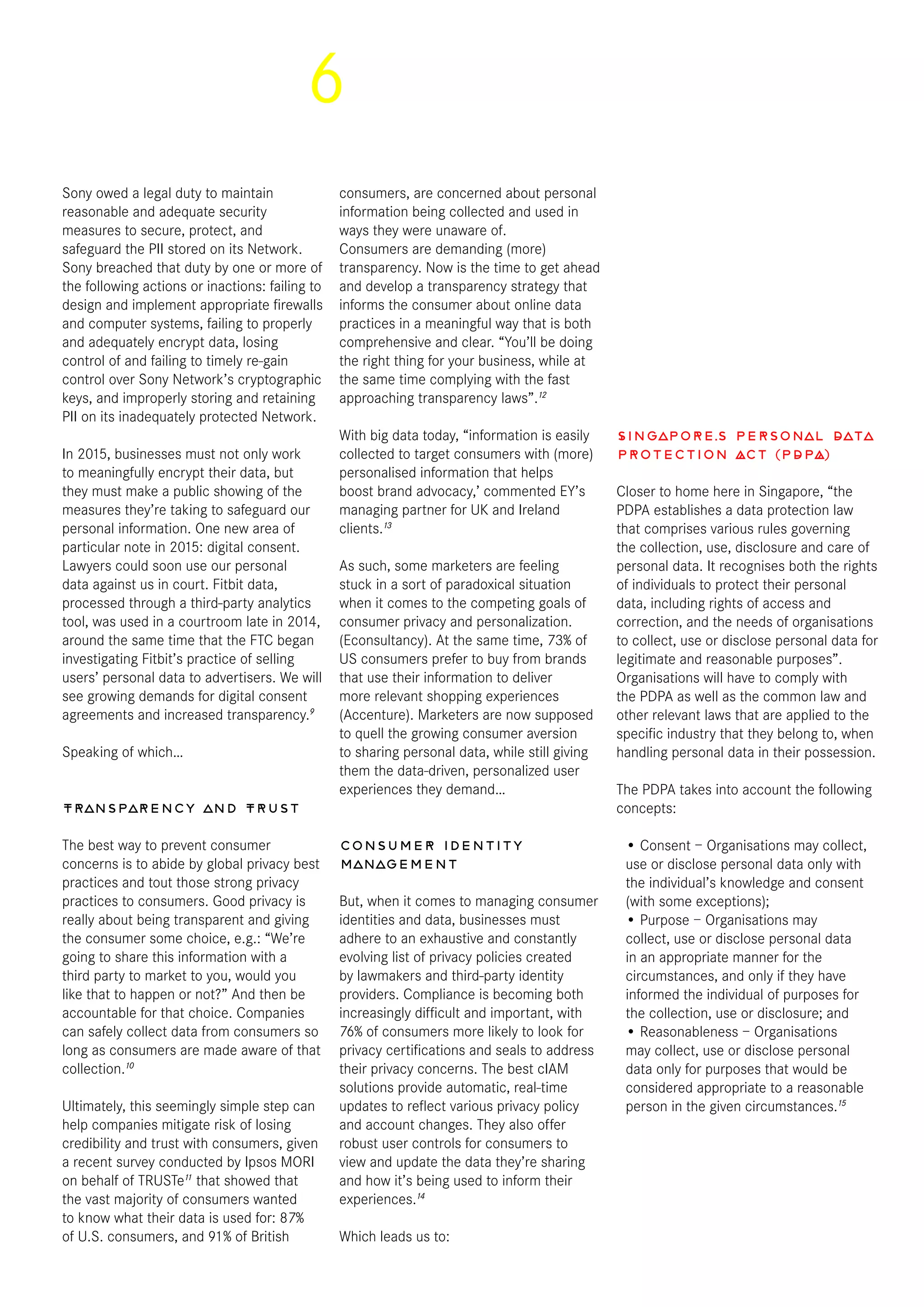 6
Sony owed a legal duty to maintain
reasonable and adequate security
measures to secure, protect, and
safeguard the PII stored on its Network.
Sony breached that duty by one or more of
the following actions or inactions: failing to
design and implement appropriate firewalls
and computer systems, failing to properly
and adequately encrypt data, losing
control of and failing to timely re-gain
control over Sony Network’s cryptographic
keys, and improperly storing and retaining
PII on its inadequately protected Network.
In 2015, businesses must not only work
to meaningfully encrypt their data, but
they must make a public showing of the
measures they’re taking to safeguard our
personal information. One new area of
particular note in 2015: digital consent.
Lawyers could soon use our personal
data against us in court. Fitbit data,
processed through a third-party analytics
tool, was used in a courtroom late in 2014,
around the same time that the FTC began
investigating Fitbit’s practice of selling
users’ personal data to advertisers. We will
see growing demands for digital consent
agreements and increased transparency.9
Speaking of which…
Transparency and Trust
The best way to prevent consumer
concerns is to abide by global privacy best
practices and tout those strong privacy
practices to consumers. Good privacy is
really about being transparent and giving
the consumer some choice, e.g.: “We’re
going to share this information with a
third party to market to you, would you
like that to happen or not?” And then be
accountable for that choice. Companies
can safely collect data from consumers so
long as consumers are made aware of that
collection.10
Ultimately, this seemingly simple step can
help companies mitigate risk of losing
credibility and trust with consumers, given
a recent survey conducted by Ipsos MORI
on behalf of TRUSTe11
that showed that
the vast majority of consumers wanted
to know what their data is used for: 87%
of U.S. consumers, and 91% of British
consumers, are concerned about personal
information being collected and used in
ways they were unaware of.
Consumers are demanding (more)
transparency. Now is the time to get ahead
and develop a transparency strategy that
informs the consumer about online data
practices in a meaningful way that is both
comprehensive and clear. “You’ll be doing
the right thing for your business, while at
the same time complying with the fast
approaching transparency laws”.12
With big data today, “information is easily
collected to target consumers with (more)
personalised information that helps
boost brand advocacy,’ commented EY’s
managing partner for UK and Ireland
clients.13
As such, some marketers are feeling
stuck in a sort of paradoxical situation
when it comes to the competing goals of
consumer privacy and personalization.
(Econsultancy). At the same time, 73% of
US consumers prefer to buy from brands
that use their information to deliver
more relevant shopping experiences
(Accenture). Marketers are now supposed
to quell the growing consumer aversion
to sharing personal data, while still giving
them the data-driven, personalized user
experiences they demand…
Consumer identity
management
But, when it comes to managing consumer
identities and data, businesses must
adhere to an exhaustive and constantly
evolving list of privacy policies created
by lawmakers and third-party identity
providers. Compliance is becoming both
increasingly difficult and important, with
76% of consumers more likely to look for
privacy certifications and seals to address
their privacy concerns. The best cIAM
solutions provide automatic, real-time
updates to reflect various privacy policy
and account changes. They also offer
robust user controls for consumers to
view and update the data they’re sharing
and how it’s being used to inform their
experiences.14
Which leads us to:
Singapore’s Personal Data
Protection Act (PDPA)
Closer to home here in Singapore, “the
PDPA establishes a data protection law
that comprises various rules governing
the collection, use, disclosure and care of
personal data. It recognises both the rights
of individuals to protect their personal
data, including rights of access and
correction, and the needs of organisations
to collect, use or disclose personal data for
legitimate and reasonable purposes”.
Organisations will have to comply with
the PDPA as well as the common law and
other relevant laws that are applied to the
specific industry that they belong to, when
handling personal data in their possession.
The PDPA takes into account the following
concepts:
• Consent – Organisations may collect,
use or disclose personal data only with
the individual’s knowledge and consent
(with some exceptions);
• Purpose – Organisations may
collect, use or disclose personal data
in an appropriate manner for the
circumstances, and only if they have
informed the individual of purposes for
the collection, use or disclosure; and
• Reasonableness – Organisations
may collect, use or disclose personal
data only for purposes that would be
considered appropriate to a reasonable
person in the given circumstances.15
 