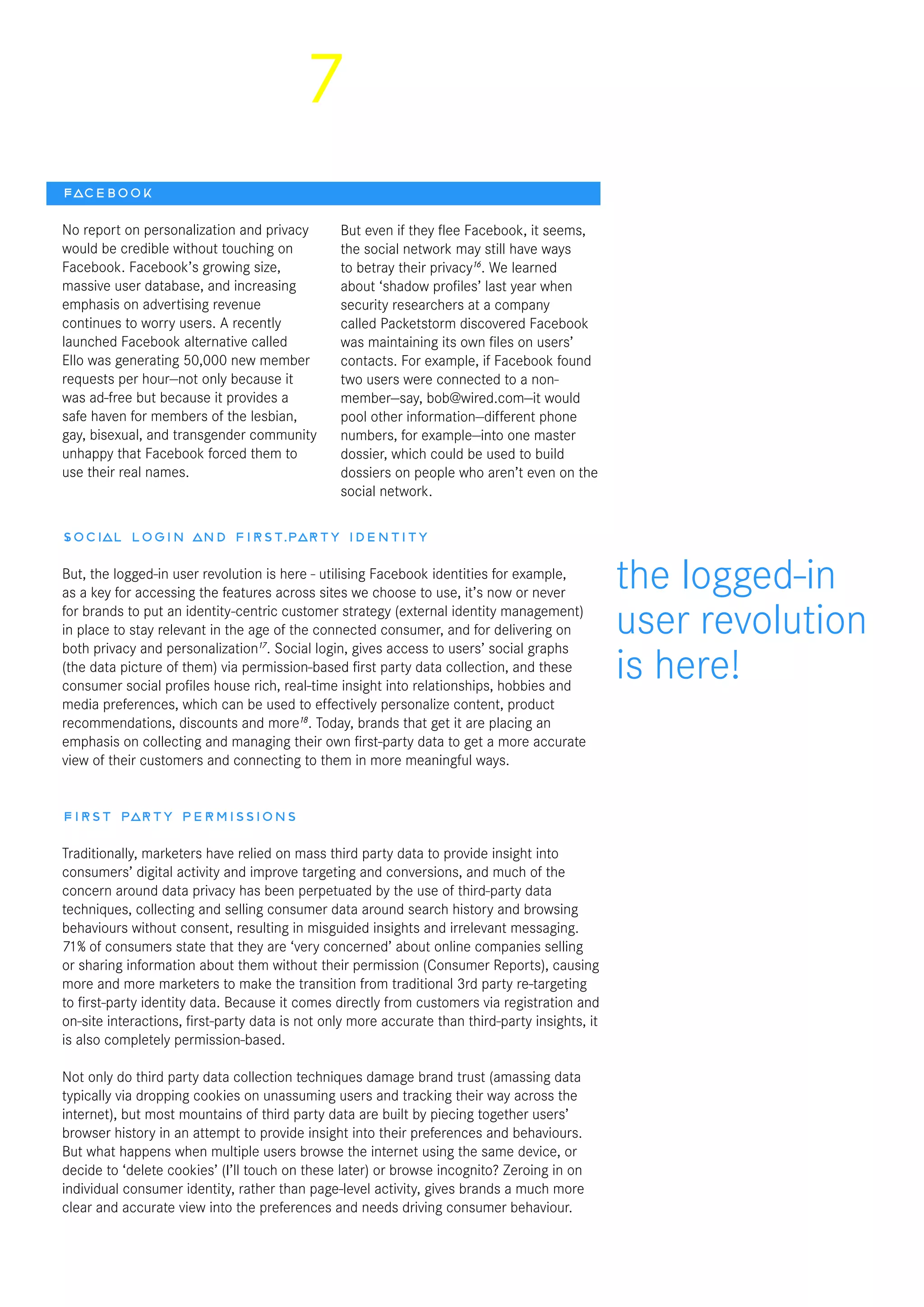 7
Social login and first-party identity
But, the logged-in user revolution is here - utilising Facebook identities for example,
as a key for accessing the features across sites we choose to use, it’s now or never
for brands to put an identity-centric customer strategy (external identity management)
in place to stay relevant in the age of the connected consumer, and for delivering on
both privacy and personalization17
. Social login, gives access to users’ social graphs
(the data picture of them) via permission-based first party data collection, and these
consumer social profiles house rich, real-time insight into relationships, hobbies and
media preferences, which can be used to effectively personalize content, product
recommendations, discounts and more18
. Today, brands that get it are placing an
emphasis on collecting and managing their own first-party data to get a more accurate
view of their customers and connecting to them in more meaningful ways.
First party permissions
Traditionally, marketers have relied on mass third party data to provide insight into
consumers’ digital activity and improve targeting and conversions, and much of the
concern around data privacy has been perpetuated by the use of third-party data
techniques, collecting and selling consumer data around search history and browsing
behaviours without consent, resulting in misguided insights and irrelevant messaging.
71% of consumers state that they are ‘very concerned’ about online companies selling
or sharing information about them without their permission (Consumer Reports), causing
more and more marketers to make the transition from traditional 3rd party re-targeting
to first-party identity data. Because it comes directly from customers via registration and
on-site interactions, first-party data is not only more accurate than third-party insights, it
is also completely permission-based.
Not only do third party data collection techniques damage brand trust (amassing data
typically via dropping cookies on unassuming users and tracking their way across the
internet), but most mountains of third party data are built by piecing together users’
browser history in an attempt to provide insight into their preferences and behaviours.
But what happens when multiple users browse the internet using the same device, or
decide to ‘delete cookies’ (I’ll touch on these later) or browse incognito? Zeroing in on
individual consumer identity, rather than page-level activity, gives brands a much more
clear and accurate view into the preferences and needs driving consumer behaviour.
the logged-in
user revolution
is here!
Facebook
No report on personalization and privacy
would be credible without touching on
Facebook. Facebook’s growing size,
massive user database, and increasing
emphasis on advertising revenue
continues to worry users. A recently
launched Facebook alternative called
Ello was generating 50,000 new member
requests per hour—not only because it
was ad-free but because it provides a
safe haven for members of the lesbian,
gay, bisexual, and transgender community
unhappy that Facebook forced them to
use their real names.
But even if they flee Facebook, it seems,
the social network may still have ways
to betray their privacy16
. We learned
about ‘shadow profiles’ last year when
security researchers at a company
called Packetstorm discovered Facebook
was maintaining its own files on users’
contacts. For example, if Facebook found
two users were connected to a non-
member—say, bob@wired.com—it would
pool other information—different phone
numbers, for example—into one master
dossier, which could be used to build
dossiers on people who aren’t even on the
social network.
 