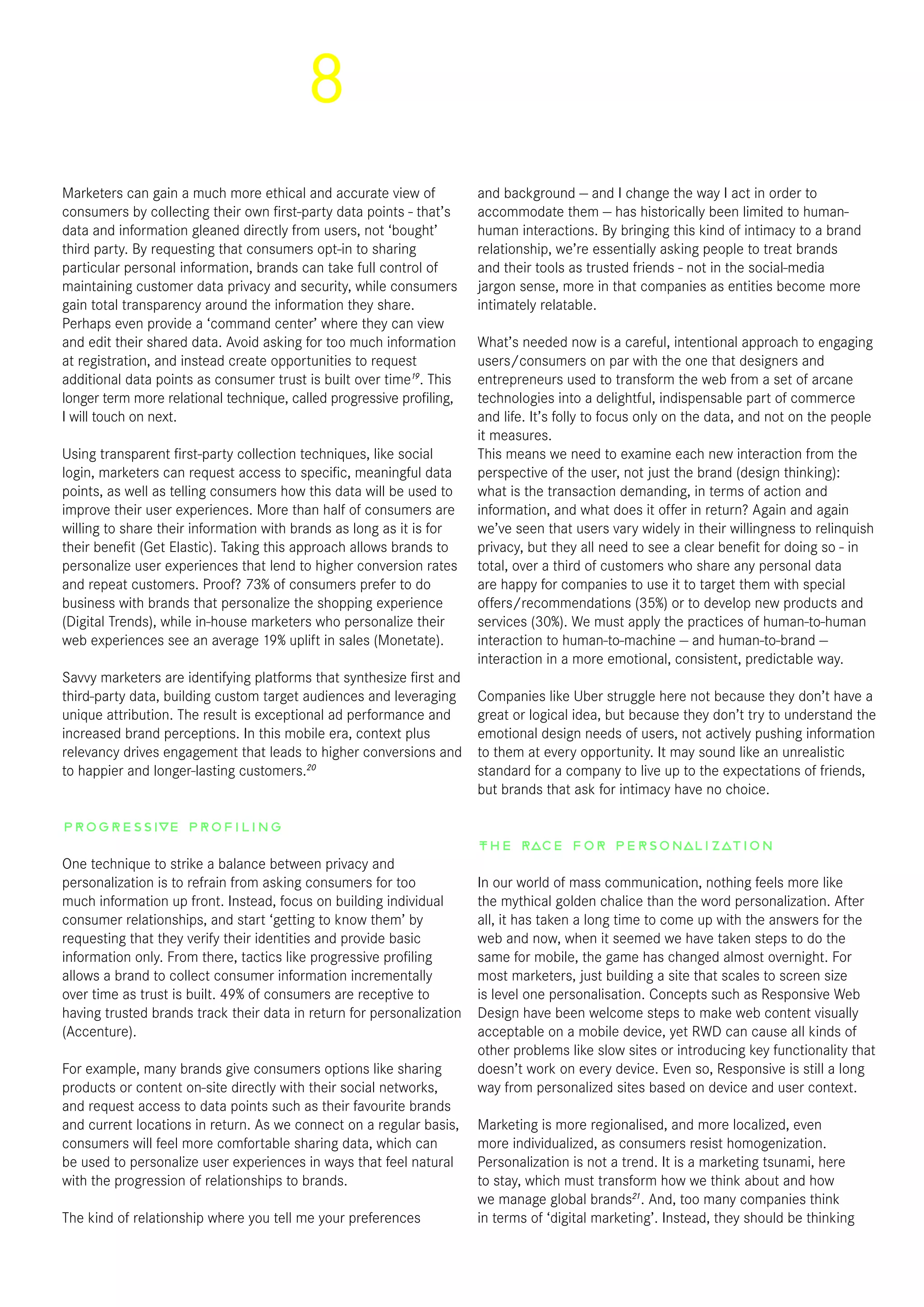8
Marketers can gain a much more ethical and accurate view of
consumers by collecting their own first-party data points - that’s
data and information gleaned directly from users, not ‘bought’
third party. By requesting that consumers opt-in to sharing
particular personal information, brands can take full control of
maintaining customer data privacy and security, while consumers
gain total transparency around the information they share.
Perhaps even provide a ‘command center’ where they can view
and edit their shared data. Avoid asking for too much information
at registration, and instead create opportunities to request
additional data points as consumer trust is built over time19
. This
longer term more relational technique, called progressive profiling,
I will touch on next.
Using transparent first-party collection techniques, like social
login, marketers can request access to specific, meaningful data
points, as well as telling consumers how this data will be used to
improve their user experiences. More than half of consumers are
willing to share their information with brands as long as it is for
their benefit (Get Elastic). Taking this approach allows brands to
personalize user experiences that lend to higher conversion rates
and repeat customers. Proof? 73% of consumers prefer to do
business with brands that personalize the shopping experience
(Digital Trends), while in-house marketers who personalize their
web experiences see an average 19% uplift in sales (Monetate). 
Savvy marketers are identifying platforms that synthesize first and
third-party data, building custom target audiences and leveraging
unique attribution. The result is exceptional ad performance and
increased brand perceptions. In this mobile era, context plus
relevancy drives engagement that leads to higher conversions and
to happier and longer-lasting customers.20
Progressive Profiling
One technique to strike a balance between privacy and
personalization is to refrain from asking consumers for too
much information up front. Instead, focus on building individual
consumer relationships, and start ‘getting to know them’ by
requesting that they verify their identities and provide basic
information only. From there, tactics like progressive profiling
allows a brand to collect consumer information incrementally
over time as trust is built. 49% of consumers are receptive to
having trusted brands track their data in return for personalization
(Accenture).
For example, many brands give consumers options like sharing
products or content on-site directly with their social networks,
and request access to data points such as their favourite brands
and current locations in return. As we connect on a regular basis,
consumers will feel more comfortable sharing data, which can
be used to personalize user experiences in ways that feel natural
with the progression of relationships to brands.
The kind of relationship where you tell me your preferences
and background — and I change the way I act in order to
accommodate them — has historically been limited to human-
human interactions. By bringing this kind of intimacy to a brand
relationship, we’re essentially asking people to treat brands
and their tools as trusted friends - not in the social-media
jargon sense, more in that companies as entities become more
intimately relatable.
What’s needed now is a careful, intentional approach to engaging
users/consumers on par with the one that designers and
entrepreneurs used to transform the web from a set of arcane
technologies into a delightful, indispensable part of commerce
and life. It’s folly to focus only on the data, and not on the people
it measures.
This means we need to examine each new interaction from the
perspective of the user, not just the brand (design thinking):
what is the transaction demanding, in terms of action and
information, and what does it offer in return? Again and again
we’ve seen that users vary widely in their willingness to relinquish
privacy, but they all need to see a clear benefit for doing so - in
total, over a third of customers who share any personal data
are happy for companies to use it to target them with special
offers/recommendations (35%) or to develop new products and
services (30%). We must apply the practices of human-to-human
interaction to human-to-machine — and human-to-brand —
interaction in a more emotional, consistent, predictable way.
Companies like Uber struggle here not because they don’t have a
great or logical idea, but because they don’t try to understand the
emotional design needs of users, not actively pushing information
to them at every opportunity. It may sound like an unrealistic
standard for a company to live up to the expectations of friends,
but brands that ask for intimacy have no choice.
The race for personalization
In our world of mass communication, nothing feels more like
the mythical golden chalice than the word personalization. After
all, it has taken a long time to come up with the answers for the
web and now, when it seemed we have taken steps to do the
same for mobile, the game has changed almost overnight. For
most marketers, just building a site that scales to screen size
is level one personalisation. Concepts such as Responsive Web
Design have been welcome steps to make web content visually
acceptable on a mobile device, yet RWD can cause all kinds of
other problems like slow sites or introducing key functionality that
doesn’t work on every device. Even so, Responsive is still a long
way from personalized sites based on device and user context.
Marketing is more regionalised, and more localized, even
more individualized, as consumers resist homogenization.
Personalization is not a trend. It is a marketing tsunami, here
to stay, which must transform how we think about and how
we manage global brands21
. And, too many companies think
in terms of ‘digital marketing’. Instead, they should be thinking
 