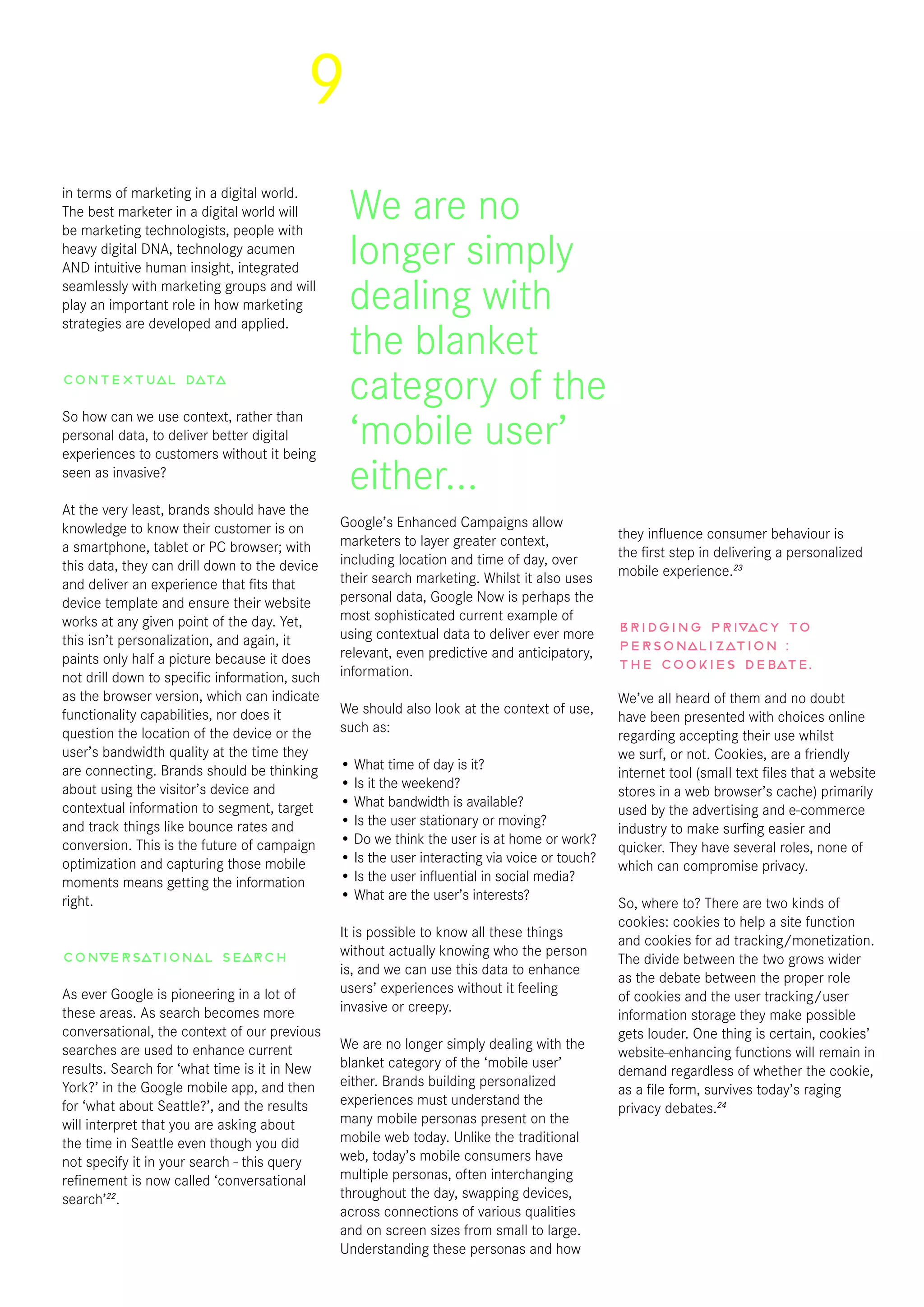 9
in terms of marketing in a digital world.
The best marketer in a digital world will
be marketing technologists, people with
heavy digital DNA, technology acumen
AND intuitive human insight, integrated
seamlessly with marketing groups and will
play an important role in how marketing
strategies are developed and applied.
Contextual data
So how can we use context, rather than
personal data, to deliver better digital
experiences to customers without it being
seen as invasive?
At the very least, brands should have the
knowledge to know their customer is on
a smartphone, tablet or PC browser; with
this data, they can drill down to the device
and deliver an experience that fits that
device template and ensure their website
works at any given point of the day. Yet,
this isn’t personalization, and again, it
paints only half a picture because it does
not drill down to specific information, such
as the browser version, which can indicate
functionality capabilities, nor does it
question the location of the device or the
user’s bandwidth quality at the time they
are connecting. Brands should be thinking
about using the visitor’s device and
contextual information to segment, target
and track things like bounce rates and
conversion. This is the future of campaign
optimization and capturing those mobile
moments means getting the information
right.
Conversational search
As ever Google is pioneering in a lot of
these areas. As search becomes more
conversational, the context of our previous
searches are used to enhance current
results. Search for ‘what time is it in New
York?’ in the Google mobile app, and then
for ‘what about Seattle?’, and the results
will interpret that you are asking about
the time in Seattle even though you did
not specify it in your search - this query
refinement is now called ‘conversational
search’22
.
Google’s Enhanced Campaigns allow
marketers to layer greater context,
including location and time of day, over
their search marketing. Whilst it also uses
personal data, Google Now is perhaps the
most sophisticated current example of
using contextual data to deliver ever more
relevant, even predictive and anticipatory,
information.
We should also look at the context of use,
such as:
• What time of day is it?
• Is it the weekend?
• What bandwidth is available?
• Is the user stationary or moving?
• Do we think the user is at home or work?
• Is the user interacting via voice or touch?
• Is the user influential in social media?
• What are the user’s interests?
It is possible to know all these things
without actually knowing who the person
is, and we can use this data to enhance
users’ experiences without it feeling
invasive or creepy.
We are no longer simply dealing with the
blanket category of the ‘mobile user’
either. Brands building personalized
experiences must understand the
many mobile personas present on the
mobile web today. Unlike the traditional
web, today’s mobile consumers have
multiple personas, often interchanging
throughout the day, swapping devices,
across connections of various qualities
and on screen sizes from small to large.
Understanding these personas and how
they influence consumer behaviour is
the first step in delivering a personalized
mobile experience.23
Bridging privacy to
personalization :
the cookies debate.
We’ve all heard of them and no doubt
have been presented with choices online
regarding accepting their use whilst
we surf, or not. Cookies, are a friendly
internet tool (small text files that a website
stores in a web browser’s cache) primarily
used by the advertising and e-commerce
industry to make surfing easier and
quicker. They have several roles, none of
which can compromise privacy.
So, where to? There are two kinds of
cookies: cookies to help a site function
and cookies for ad tracking/monetization.
The divide between the two grows wider
as the debate between the proper role
of cookies and the user tracking/user
information storage they make possible
gets louder. One thing is certain, cookies’
website-enhancing functions will remain in
demand regardless of whether the cookie,
as a file form, survives today’s raging
privacy debates.24
We are no
longer simply
dealing with
the blanket
category of the
‘mobile user’
either...
 