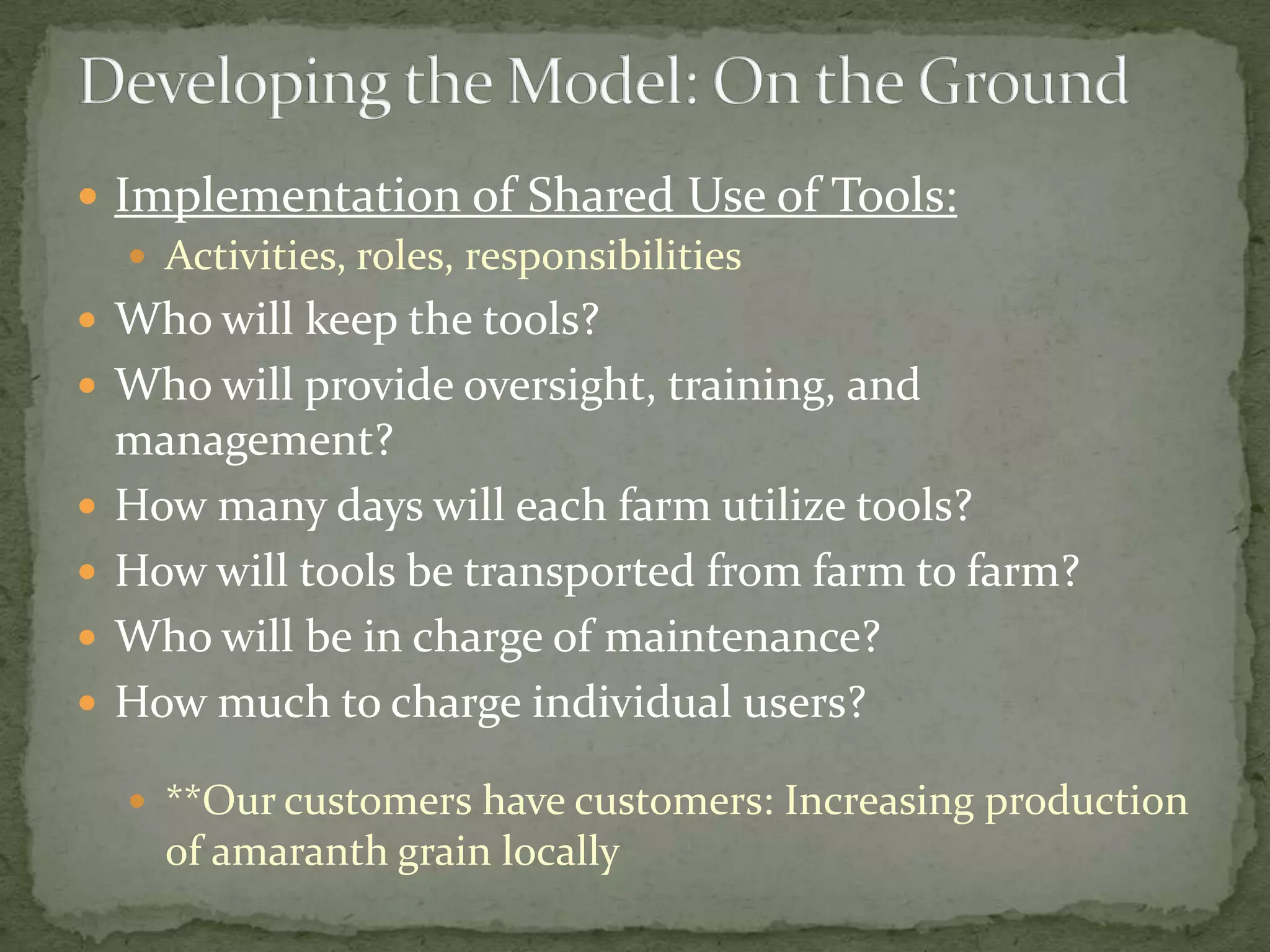  Implementation of Shared Use of Tools:
    Activities, roles, responsibilities
 Who will keep the tools?
 Who will provide oversight, training, and
    management?
   How many days will each farm utilize tools?
   How will tools be transported from farm to farm?
   Who will be in charge of maintenance?
   How much to charge individual users?

     **Our customers have customers: Increasing production
      of amaranth grain locally
 