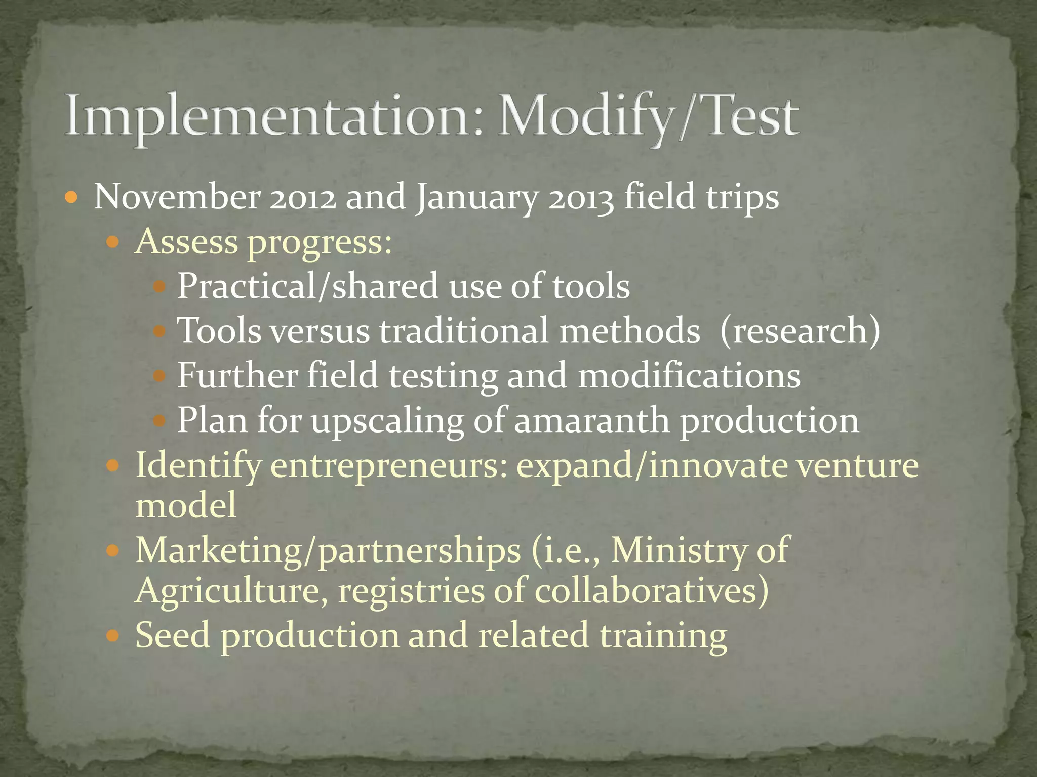  November 2012 and January 2013 field trips
   Assess progress:
      Practical/shared use of tools
      Tools versus traditional methods (research)
      Further field testing and modifications
      Plan for upscaling of amaranth production
   Identify entrepreneurs: expand/innovate venture
    model
   Marketing/partnerships (i.e., Ministry of
    Agriculture, registries of collaboratives)
   Seed production and related training
 
