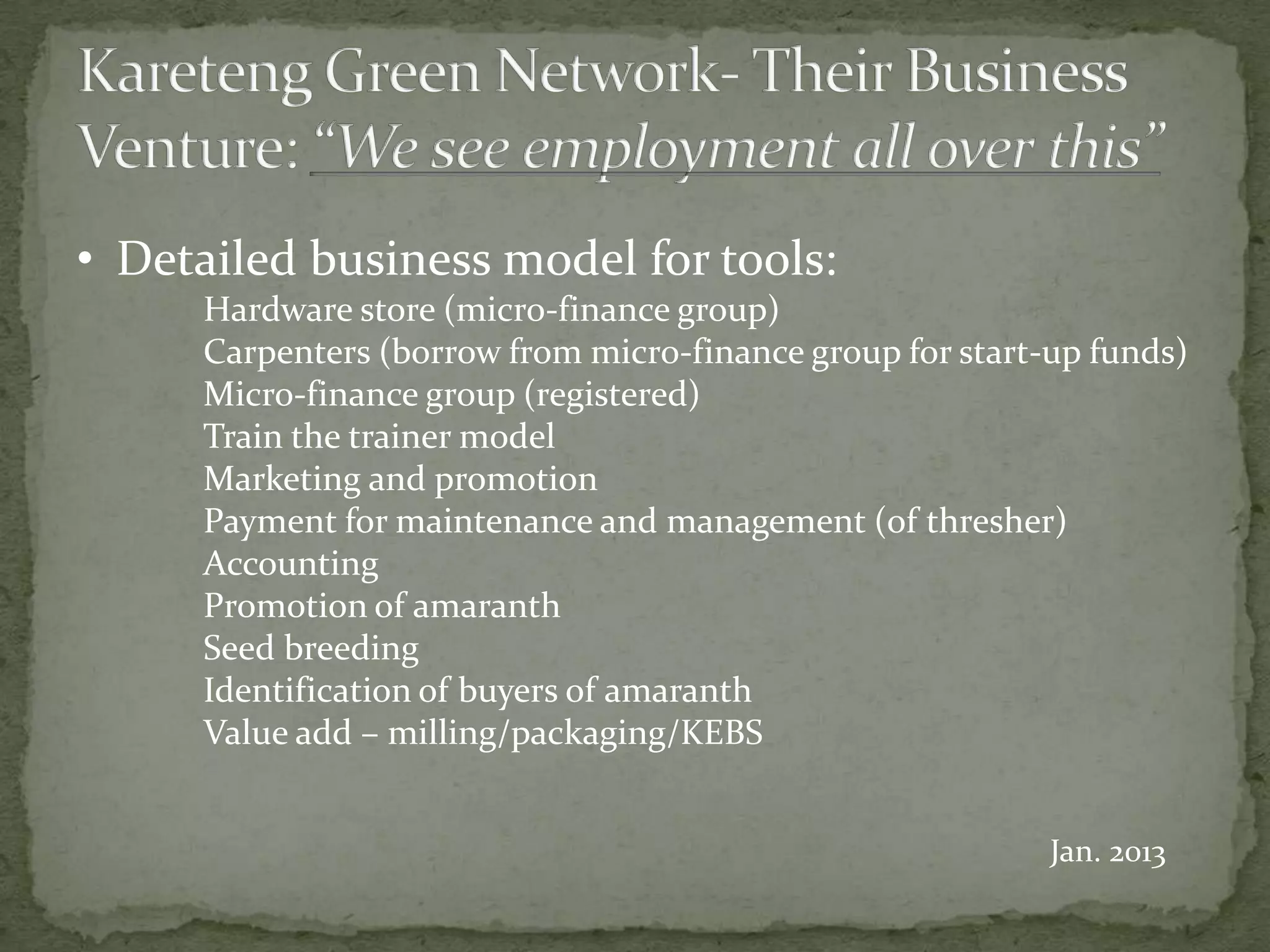 • Detailed business model for tools:
      Hardware store (micro-finance group)
      Carpenters (borrow from micro-finance group for start-up funds)
      Micro-finance group (registered)
      Train the trainer model
      Marketing and promotion
      Payment for maintenance and management (of thresher)
      Accounting
      Promotion of amaranth
      Seed breeding
      Identification of buyers of amaranth
      Value add – milling/packaging/KEBS


                                                            Jan. 2013
 