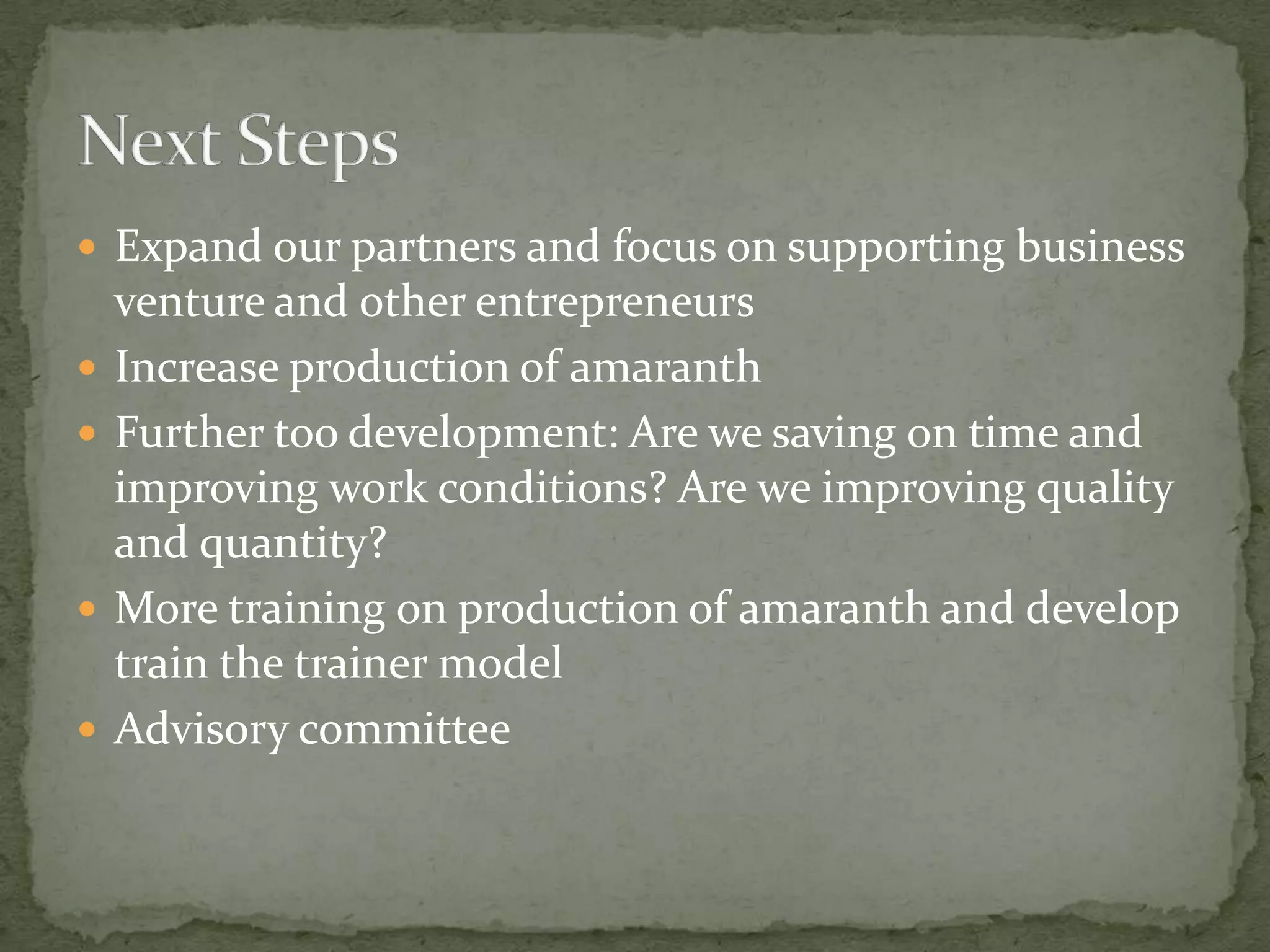  Expand our partners and focus on supporting business
    venture and other entrepreneurs
   Increase production of amaranth
   Further too development: Are we saving on time and
    improving work conditions? Are we improving quality
    and quantity?
   More training on production of amaranth and develop
    train the trainer model
   Advisory committee
 