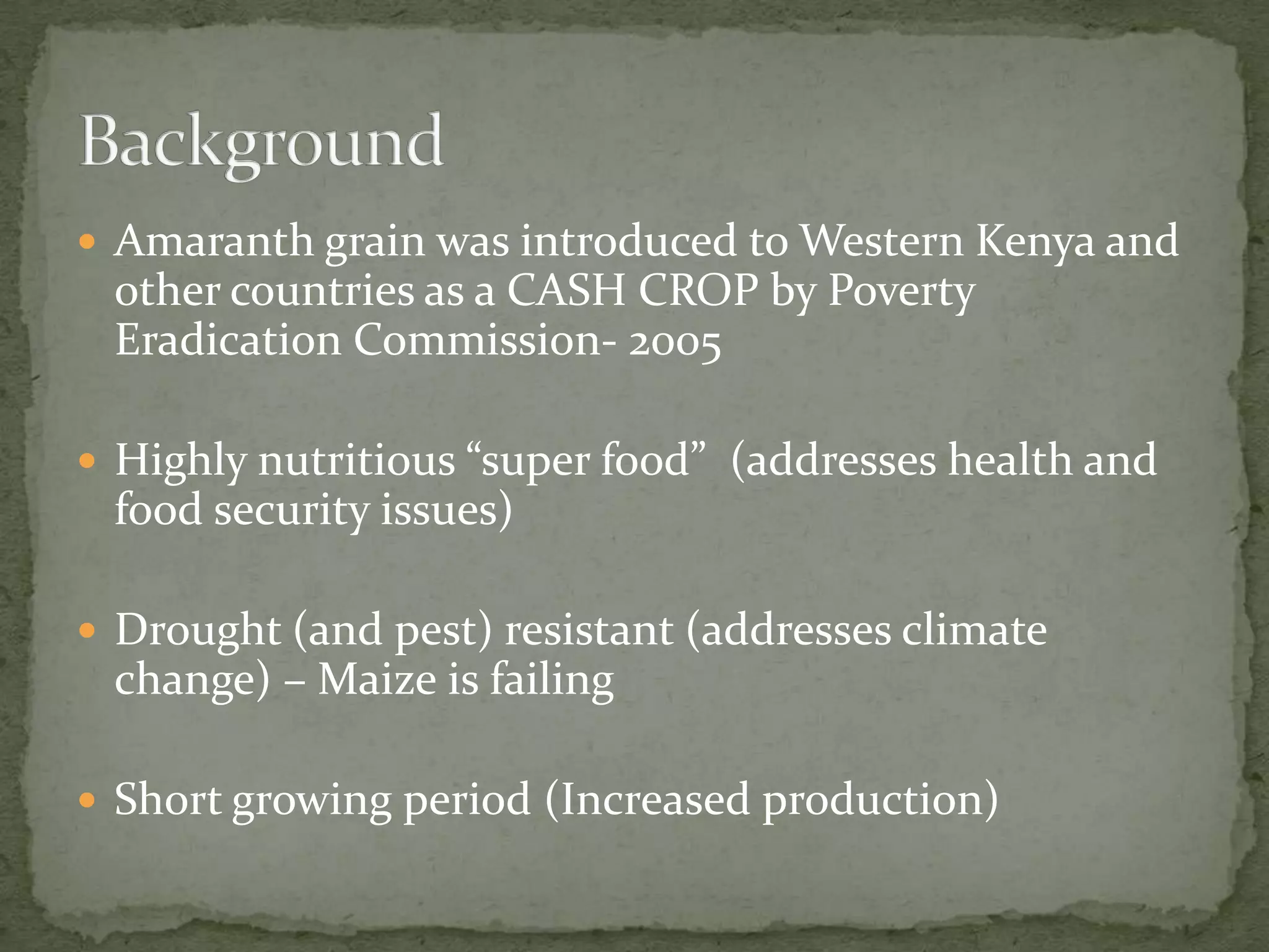  Amaranth grain was introduced to Western Kenya and
 other countries as a CASH CROP by Poverty
 Eradication Commission- 2005

 Highly nutritious “super food” (addresses health and
 food security issues)

 Drought (and pest) resistant (addresses climate
 change) – Maize is failing

 Short growing period (Increased production)
 