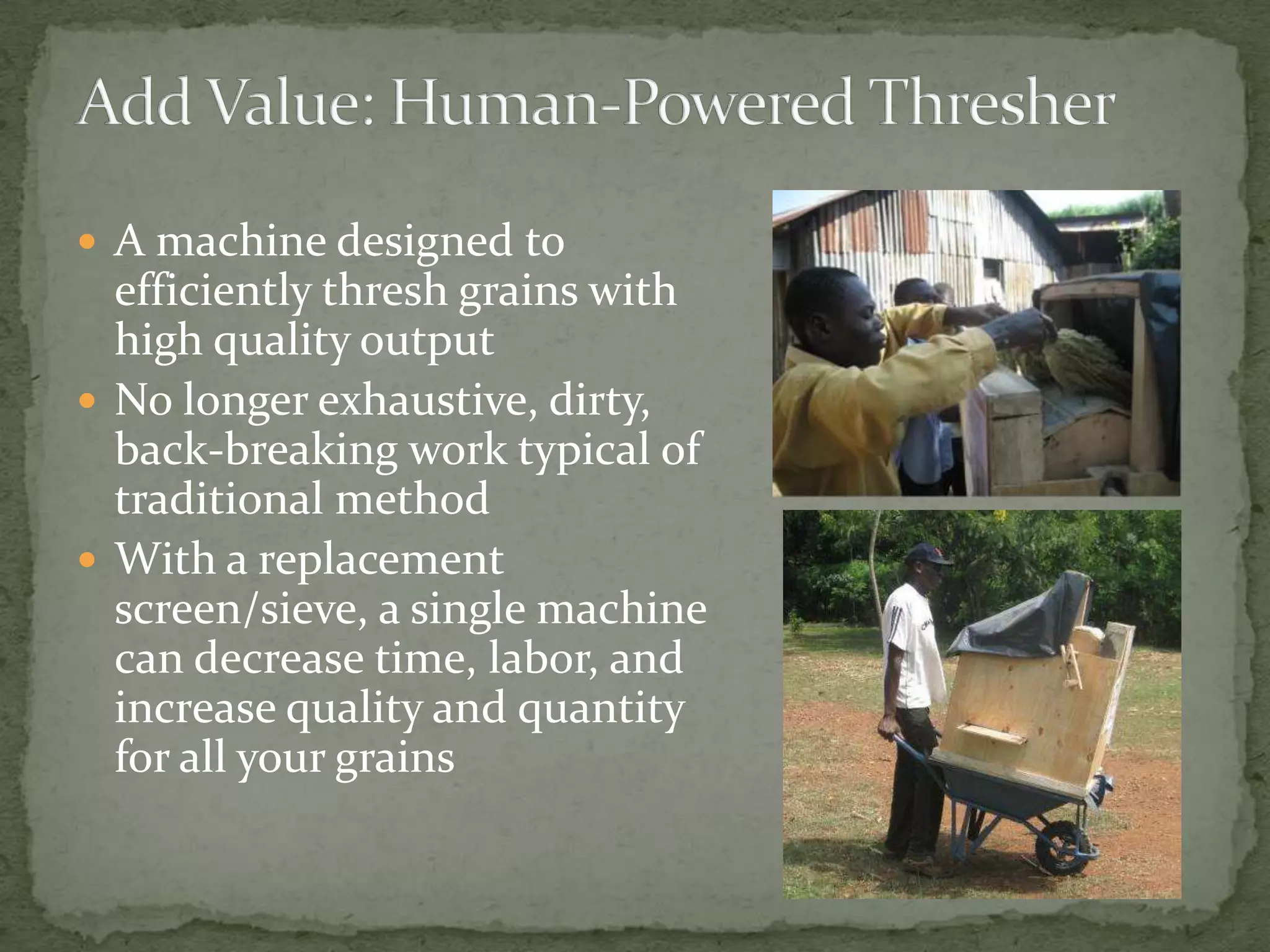  A machine designed to
  efficiently thresh grains with
  high quality output
 No longer exhaustive, dirty,
  back-breaking work typical of
  traditional method
 With a replacement
  screen/sieve, a single machine
  can decrease time, labor, and
  increase quality and quantity
  for all your grains
 