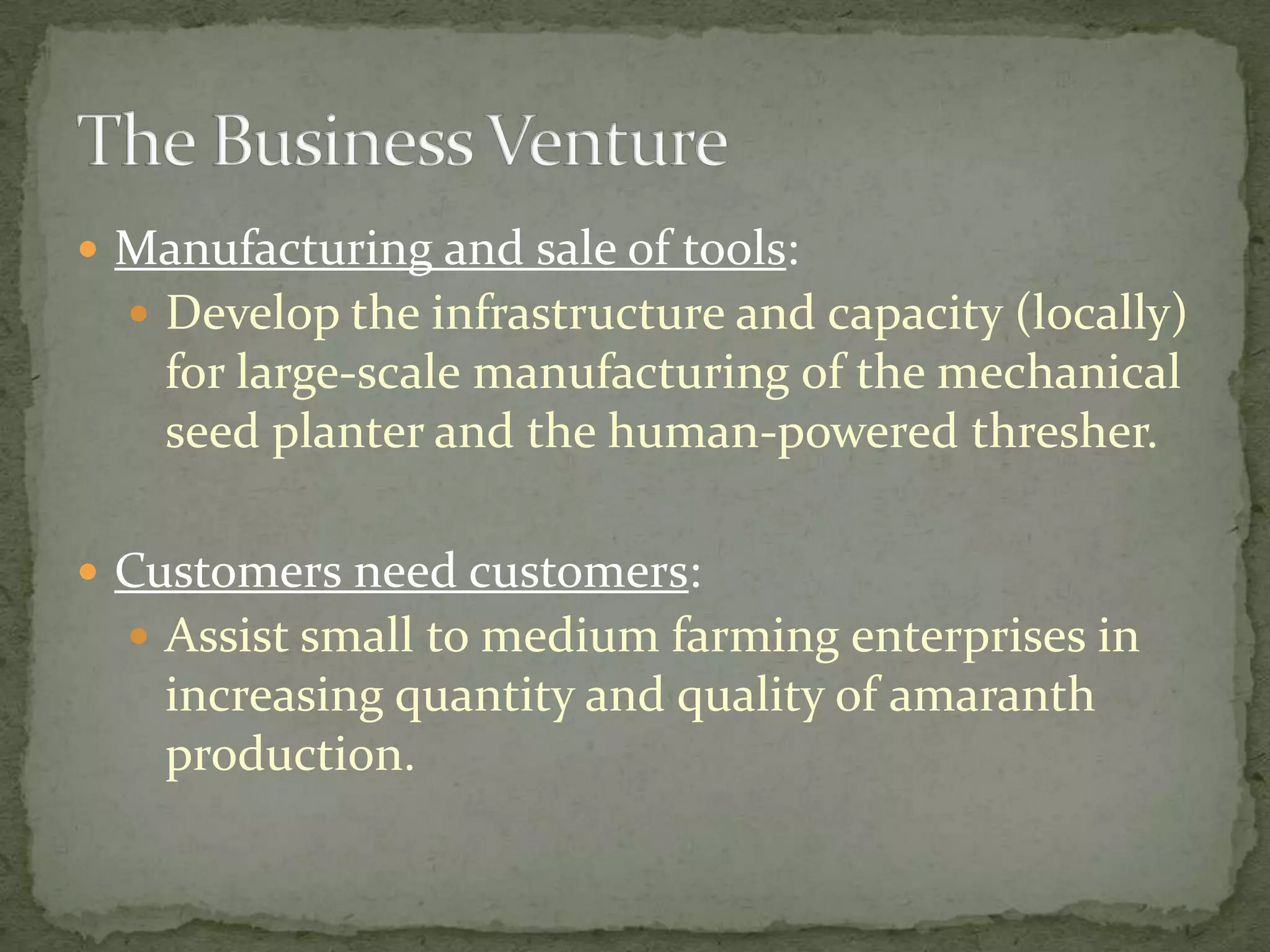  Manufacturing and sale of tools:
   Develop the infrastructure and capacity (locally)
    for large-scale manufacturing of the mechanical
    seed planter and the human-powered thresher.

 Customers need customers:
   Assist small to medium farming enterprises in
    increasing quantity and quality of amaranth
    production.
 