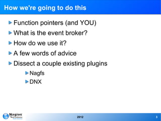 How we're going to do this

  Function pointers (and YOU)
  What is the event broker?
  How do we use it?
  A few words of advice
  Dissect a couple existing plugins
        Nagfs
        DNX




                          2012        3
 