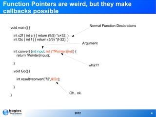 Function Pointers are weird, but they make
callbacks possible

                                                                  Normal Function Declarations
  void main() {

      int c2f ( int c ) { return (9/5) *c+32; }
      int f2c ( int f ) { return (5/9) *(f-32); }
                                                               Argument

      int convert (int input, int (*fPointer)(int)) {
        return fPointer(input);

      }
                                                                  wha??
      void Go() {

          int result=convert('72',&f2c);

      }
                                                    Oh.. ok.
  }




                                                       2012                                      4
 