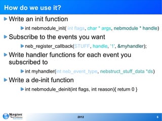 How do we use it?
 Write an init function
       int nebmodule_init( int flags, char * args, nebmodule * handle)
 Subscribe to the events you want
       neb_register_callback(STUFF, handle, '1', &myhandler);
 Write handler functions for each event you
 subscribed to
       int myhandler(int neb_event_type, nebstruct_stuff_data *ds)
 Write a de-init function
       int nebmodule_deinit(int flags, int reason){ return 0 }




                                2012                                 6
 