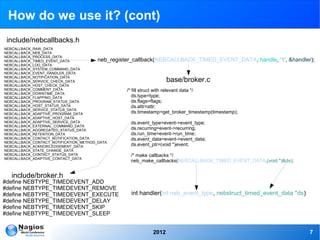 How do we use it? (cont)
 include/nebcallbacks.h
NEBCALLBACK_RAW_DATA
NEBCALLBACK_NEB_DATA
NEBCALLBACK_PROCESS_DATA
NEBCALLBACK_TIMED_EVENT_DATA            neb_register_callback(NEBCALLBACK_TIMED_EVENT_DATA,           handle, '1', &handler);
NEBCALLBACK_LOG_DATA
NEBCALLBACK_SYSTEM_COMMAND_DATA
NEBCALLBACK_EVENT_HANDLER_DATA
NEBCALLBACK_NOTIFICATION_DATA
NEBCALLBACK_SERVICE_CHECK_DATA                                  base/broker.c
NEBCALLBACK_HOST_CHECK_DATA
NEBCALLBACK_COMMENT_DATA                           /* fill struct with relevant data */
NEBCALLBACK_DOWNTIME_DATA
NEBCALLBACK_FLAPPING_DATA                             ds.type=type;
NEBCALLBACK_PROGRAM_STATUS_DATA                       ds.flags=flags;
NEBCALLBACK_HOST_STATUS_DATA                          ds.attr=attr;
NEBCALLBACK_SERVICE_STATUS_DATA
NEBCALLBACK_ADAPTIVE_PROGRAM_DATA                     ds.timestamp=get_broker_timestamp(timestamp);
NEBCALLBACK_ADAPTIVE_HOST_DATA
NEBCALLBACK_ADAPTIVE_SERVICE_DATA                     ds.event_type=event->event_type;
NEBCALLBACK_EXTERNAL_COMMAND_DATA
NEBCALLBACK_AGGREGATED_STATUS_DATA                    ds.recurring=event->recurring;
NEBCALLBACK_RETENTION_DATA                            ds.run_time=event->run_time;
NEBCALLBACK_CONTACT_NOTIFICATION_DATA                 ds.event_data=event->event_data;
NEBCALLBACK_CONTACT_NOTIFICATION_METHOD_DATA
NEBCALLBACK_ACKNOWLEDGEMENT_DATA                      ds.event_ptr=(void *)event;
NEBCALLBACK_STATE_CHANGE_DATA
NEBCALLBACK_CONTACT_STATUS_DATA                       /* make callbacks */
NEBCALLBACK_ADAPTIVE_CONTACT_DATA
                                                 neb_make_callbacks(NEBCALLBACK_TIMED_EVENT_DATA,(void *)&ds);


  include/broker.h
#define NEBTYPE_TIMEDEVENT_ADD
#define NEBTYPE_TIMEDEVENT_REMOVE
#define NEBTYPE_TIMEDEVENT_EXECUTE               int handler(int neb_event_type, nebstruct_timed_event_data *ds)
#define NEBTYPE_TIMEDEVENT_DELAY
#define NEBTYPE_TIMEDEVENT_SKIP
#define NEBTYPE_TIMEDEVENT_SLEEP


                                                         2012                                                             7
 