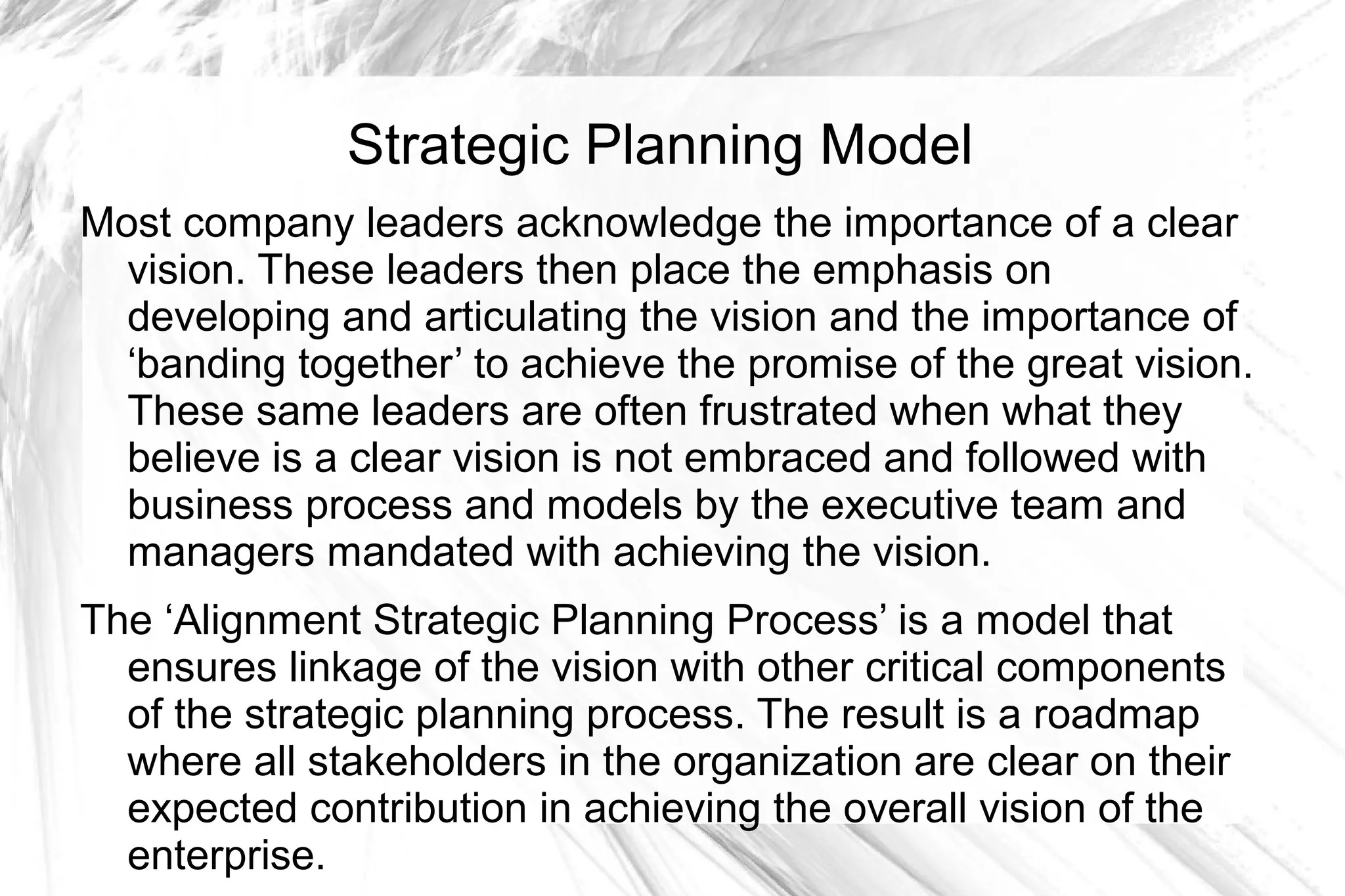 Strategic Planning Model
Most company leaders acknowledge the importance of a clear
  vision. These leaders then place the emphasis on
  developing and articulating the vision and the importance of
  ‘banding together’ to achieve the promise of the great vision.
  These same leaders are often frustrated when what they
  believe is a clear vision is not embraced and followed with
  business process and models by the executive team and
  managers mandated with achieving the vision.
The ‘Alignment Strategic Planning Process’ is a model that
  ensures linkage of the vision with other critical components
  of the strategic planning process. The result is a roadmap
  where all stakeholders in the organization are clear on their
  expected contribution in achieving the overall vision of the
  enterprise.
 