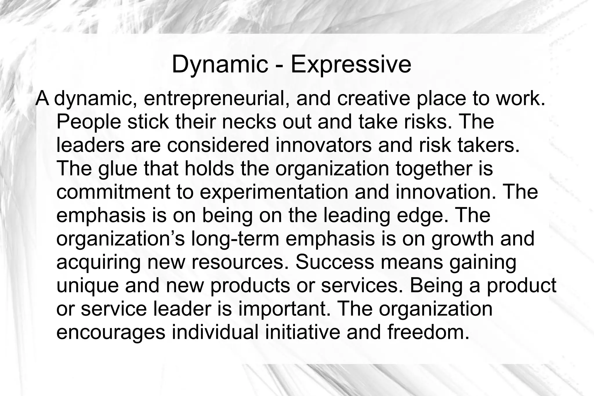 Dynamic - Expressive
A dynamic, entrepreneurial, and creative place to work.
  People stick their necks out and take risks. The
  leaders are considered innovators and risk takers.
  The glue that holds the organization together is
  commitment to experimentation and innovation. The
  emphasis is on being on the leading edge. The
  organization’s long-term emphasis is on growth and
  acquiring new resources. Success means gaining
  unique and new products or services. Being a product
  or service leader is important. The organization
  encourages individual initiative and freedom.
 