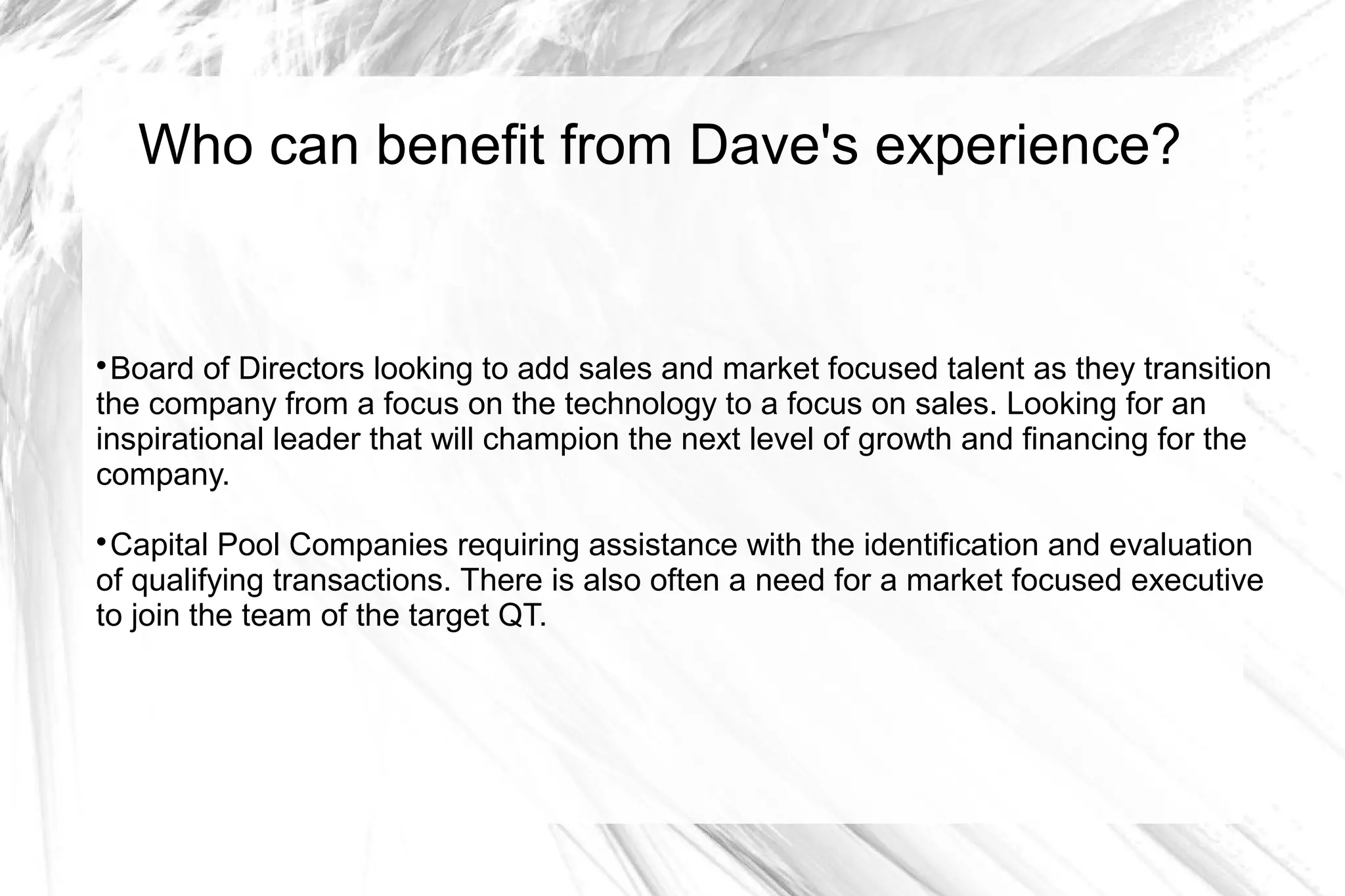 Who can benefit from Dave's experience?



 Board of Directors looking to add sales and market focused talent as they transition
the company from a focus on the technology to a focus on sales. Looking for an
inspirational leader that will champion the next level of growth and financing for the
company.

 Capital Pool Companies requiring assistance with the identification and evaluation
of qualifying transactions. There is also often a need for a market focused executive
to join the team of the target QT.
 