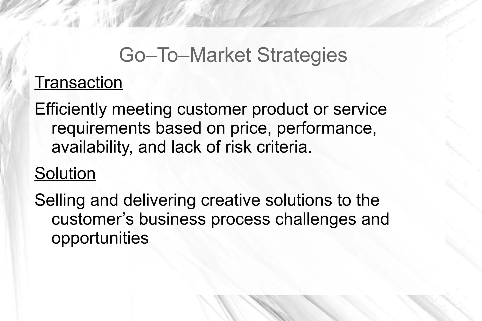 Go–To–Market Strategies
Transaction
Efficiently meeting customer product or service
  requirements based on price, performance,
  availability, and lack of risk criteria.
Solution
Selling and delivering creative solutions to the
  customer’s business process challenges and
  opportunities
 