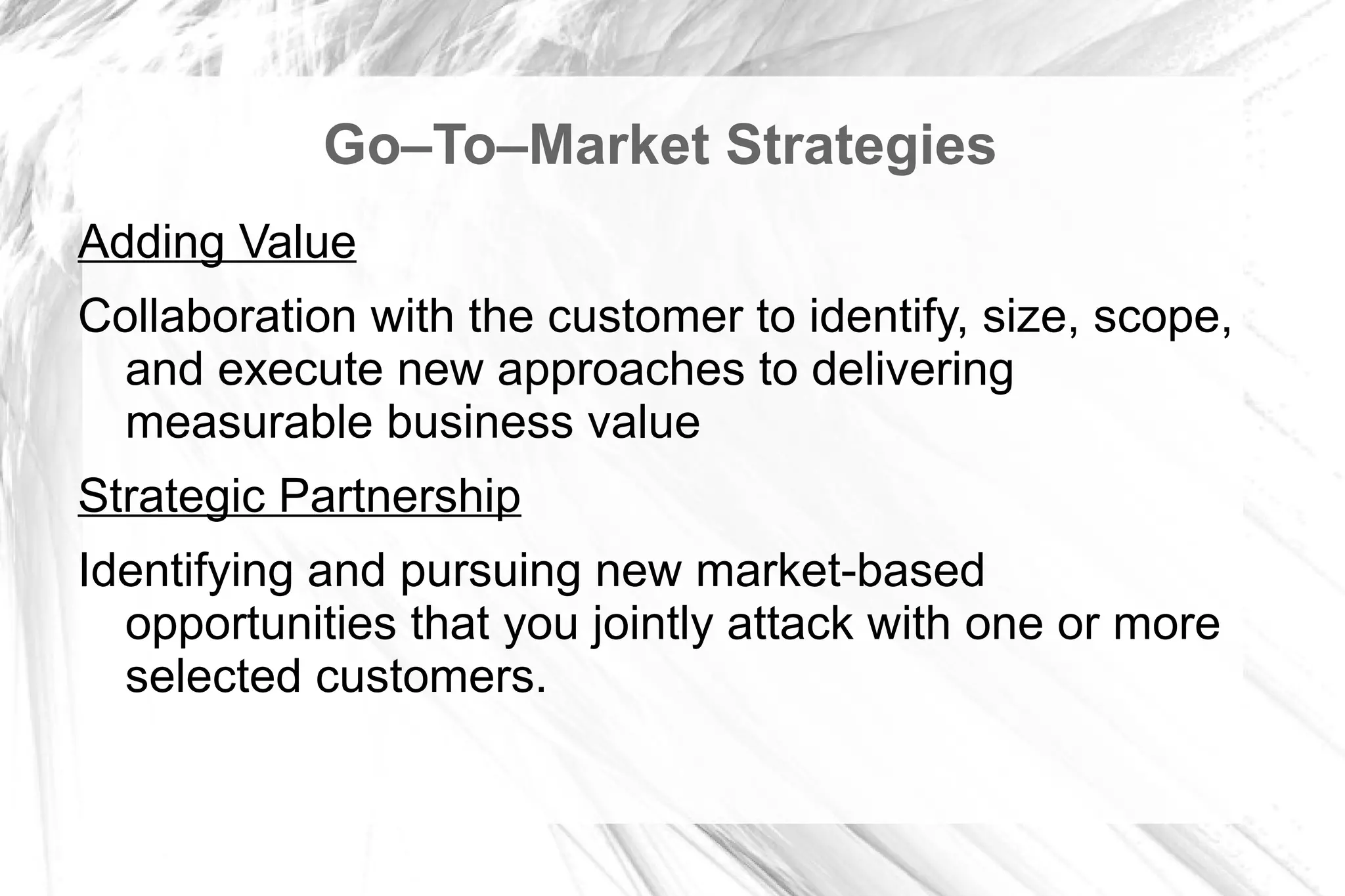 Go–To–Market Strategies
Adding Value
Collaboration with the customer to identify, size, scope,
  and execute new approaches to delivering
  measurable business value
Strategic Partnership
Identifying and pursuing new market-based
  opportunities that you jointly attack with one or more
  selected customers.
 