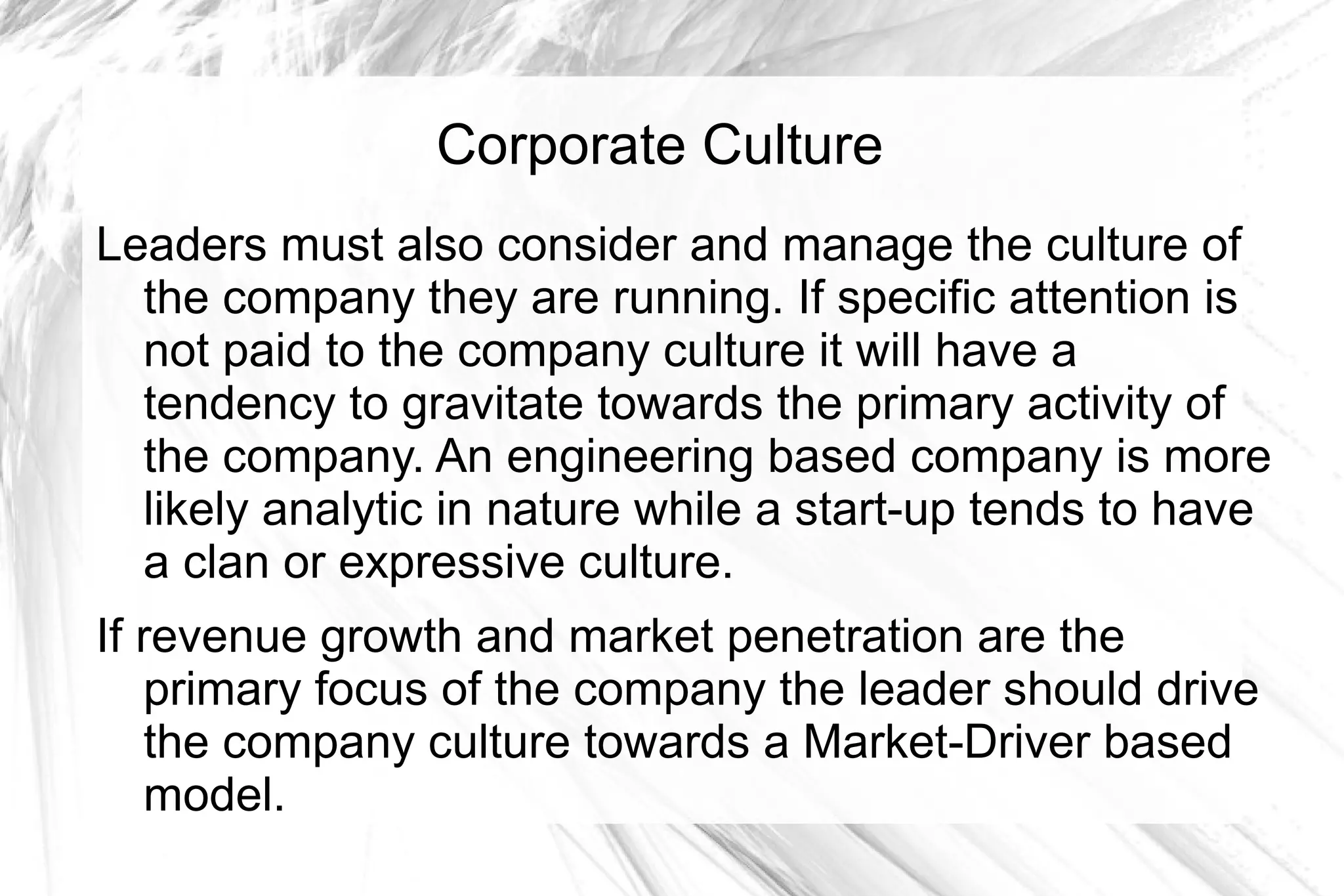 Corporate Culture
Leaders must also consider and manage the culture of
  the company they are running. If specific attention is
  not paid to the company culture it will have a
  tendency to gravitate towards the primary activity of
  the company. An engineering based company is more
  likely analytic in nature while a start-up tends to have
  a clan or expressive culture.
If revenue growth and market penetration are the
   primary focus of the company the leader should drive
   the company culture towards a Market-Driver based
   model.
 