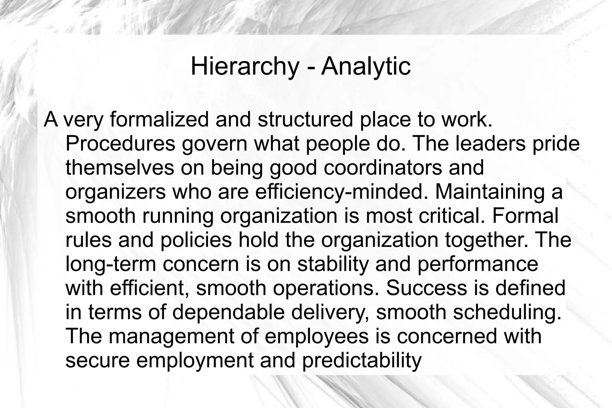 Hierarchy - Analytic

A very formalized and structured place to work.
  Procedures govern what people do. The leaders pride
  themselves on being good coordinators and
  organizers who are efficiency-minded. Maintaining a
  smooth running organization is most critical. Formal
  rules and policies hold the organization together. The
  long-term concern is on stability and performance
  with efficient, smooth operations. Success is defined
  in terms of dependable delivery, smooth scheduling.
  The management of employees is concerned with
  secure employment and predictability
 