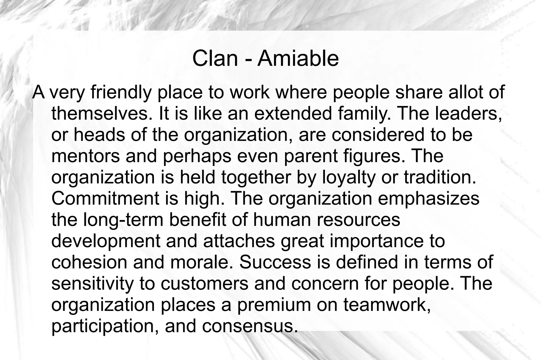 Clan - Amiable
A very friendly place to work where people share allot of
  themselves. It is like an extended family. The leaders,
  or heads of the organization, are considered to be
  mentors and perhaps even parent figures. The
  organization is held together by loyalty or tradition.
  Commitment is high. The organization emphasizes
  the long-term benefit of human resources
  development and attaches great importance to
  cohesion and morale. Success is defined in terms of
  sensitivity to customers and concern for people. The
  organization places a premium on teamwork,
  participation, and consensus.
 