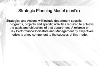 Strategic Planning Model (cont'd)

Strategies and Actions will include department specific
   programs, projects and specific activities required to achieve
   the goals and objectives of that department. A reliance on
   Key Performance Indicators and Management by Objectives
   models is a key component to the success of this model.
 