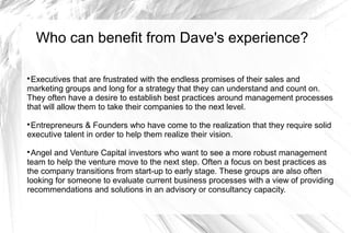 Who can benefit from Dave's experience?


 Executives that are frustrated with the endless promises of their sales and
marketing groups and long for a strategy that they can understand and count on.
They often have a desire to establish best practices around management processes
that will allow them to take their companies to the next level.

 Entrepreneurs & Founders who have come to the realization that they require solid
executive talent in order to help them realize their vision.

 Angel and Venture Capital investors who want to see a more robust management
team to help the venture move to the next step. Often a focus on best practices as
the company transitions from start-up to early stage. These groups are also often
looking for someone to evaluate current business processes with a view of providing
recommendations and solutions in an advisory or consultancy capacity.
 