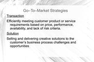 Go–To–Market Strategies
Transaction
Efficiently meeting customer product or service
  requirements based on price, performance,
  availability, and lack of risk criteria.
Solution
Selling and delivering creative solutions to the
  customer’s business process challenges and
  opportunities
 