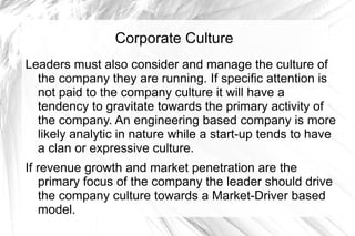 Corporate Culture
Leaders must also consider and manage the culture of
  the company they are running. If specific attention is
  not paid to the company culture it will have a
  tendency to gravitate towards the primary activity of
  the company. An engineering based company is more
  likely analytic in nature while a start-up tends to have
  a clan or expressive culture.
If revenue growth and market penetration are the
   primary focus of the company the leader should drive
   the company culture towards a Market-Driver based
   model.
 