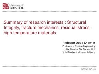 Summary of research interests : Structural
Integrity, fracture mechanics, residual stress,
high temperature materials
Professor David Knowles
Professor in Nuclear Engineering
Co- Director SW Nuclear Hub
Solid Mechanics Research Group
 