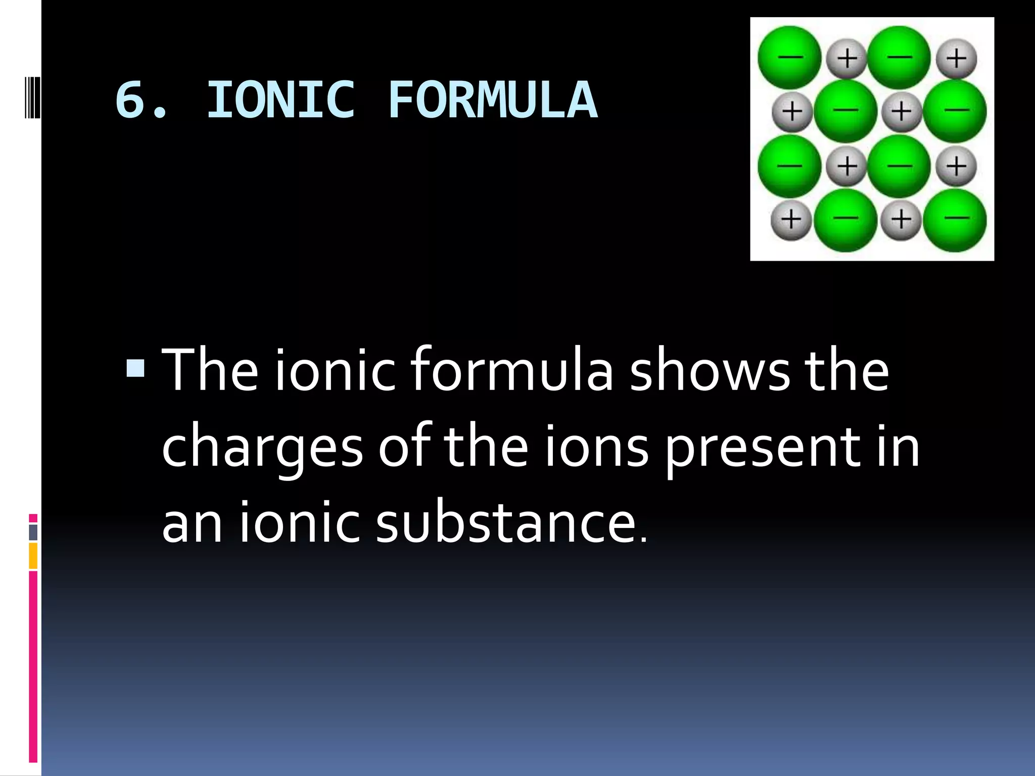 6. IONIC FORMULA
 The ionic formula shows the
charges of the ions present in
an ionic substance.
 