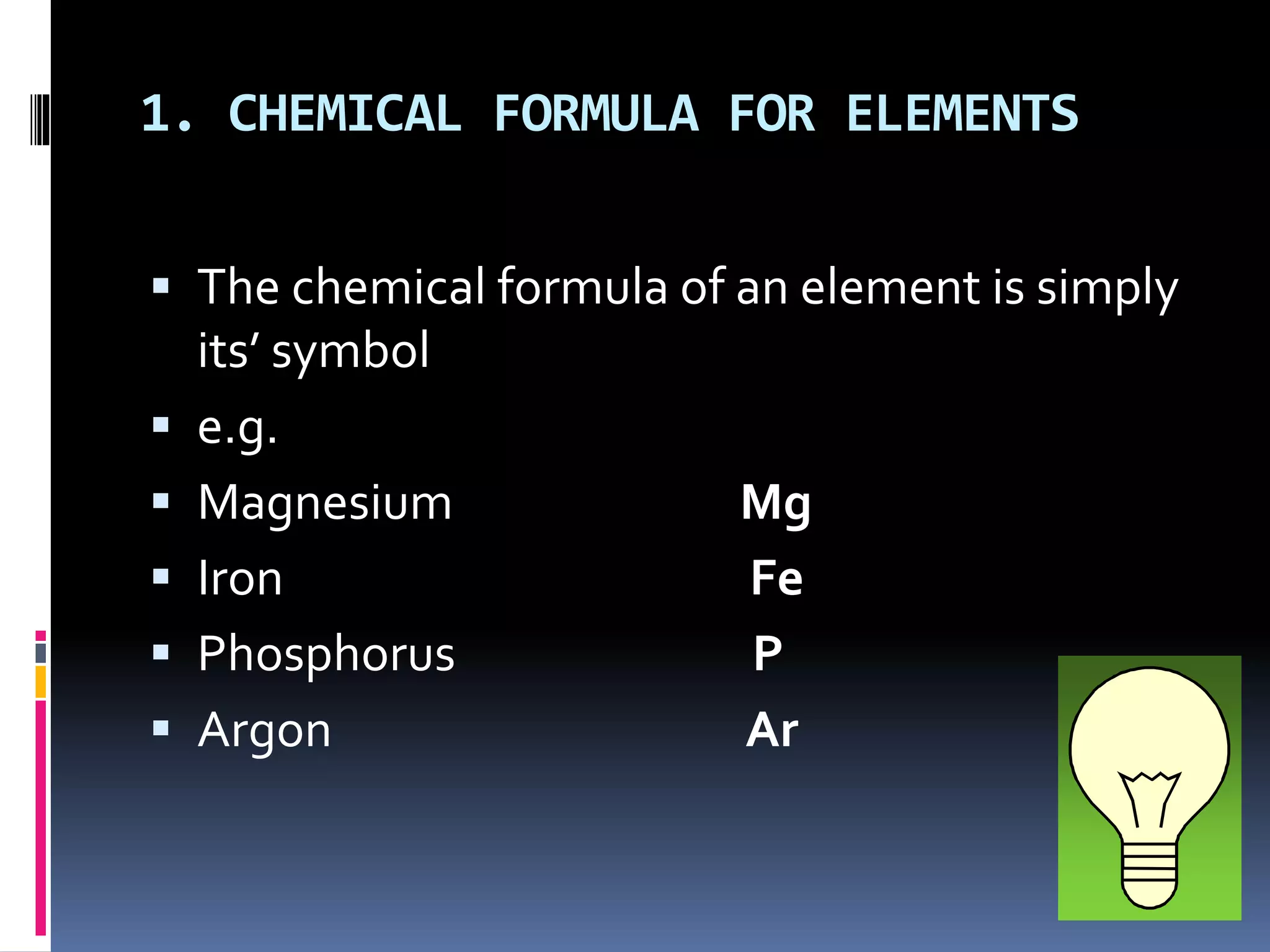 1. CHEMICAL FORMULA FOR ELEMENTS
 The chemical formula of an element is simply
its’ symbol
 e.g.
 Magnesium Mg
 Iron Fe
 Phosphorus P
 Argon Ar
 