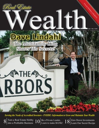 Wealth
Real Estate




                                                                                   Fr
                                                                                     om
                                                                                      th
                                                                                        eP
                                                                                          ub
                                                                                            lis
                                                                                               he
                                                                                                sor
                                                                                                  fR
                                                                                                      ea
                                                                                                       lty
                                                                                                          41
                                                                                                            1
                                                                                           Vol. 1 • No. 3 • 2011




Serving the Needs of Accredited Investors - INSIDE: Information to Grow and Maintain Your Wealth

8 TurnaaProﬁtable Business 10 Be a Private Lender, 18 Zero DownSecret Recipe
  into
         Real Estate Hobby
                              Learn to make BANK!     Learn Our
                                                                Investments
 