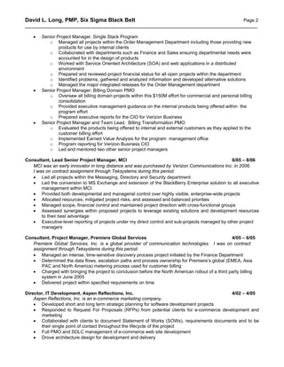 David L. Long, PMP, Six Sigma Black Belt                                             Page 2
__________________________________________________________________________________________

    •   Senior Project Manager, Single Stack Program
           o Managed all projects within the Order Management Department including those providing new
                products for use by internal clients
           o Collaborated with departments such as Finance and Sales ensuring departmental needs were
                accounted for in the design of products
           o Worked with Service Oriented Architecture (SOA) and web applications in a distributed
                environment
           o Prepared and reviewed project financial status for all open projects within the department
           o Identified problems, gathered and analyzed information and developed alternative solutions
           o Managed the major integrated releases for the Order Management department
    •   Senior Project Manager, Billing Domain PMO
           o Oversaw all billing domain projects within this $150M effort for commercial and personal billing
                consolidation
           o Provided executive management guidance on the internal products being offered within the
                program effort
           o Prepared executive reports for the CIO for Verizon Business
    •   Senior Project Manager and Team Lead, Billing Transformation PMO
           o Evaluated the products being offered to internal and external customers as they applied to the
                customer billing effort
           o Implemented Earned Value Analysis for the program management office
           o Program reporting for Verizon Business CIO
           o Led and mentored two other senior project managers

Consultant, Lead Senior Project Manager, MCI                                                      6/05 – 8/06
   MCI was an early innovator in long distance and was purchased by Verizon Communications Inc. in 2006.
   I was on contract assignment through Teksystems during this period.
   • Led all projects within the Messaging, Directory and Security department
   • Led the conversion to MS Exchange and extension of the BlackBerry Enterprise solution to all executive
       management within MCI
   • Provided both developmental and managerial control over highly visible, enterprise-wide projects
   • Allocated resources, mitigated project risks, and assessed and balanced priorities
   • Managed scope, financial control and maintained project direction with cross-functional groups
   • Assessed synergies within proposed projects to leverage existing solutions and development resources
       to their best advantage
   • Executive-level reporting of projects under my direct control and sub-projects managed by other project
       managers

Consultant, Project Manager, Premiere Global Services                                              4/05 – 6/05
   Premiere Global Services, Inc. is a global provider of communication technologies. I was on contract
   assignment through Teksystems during this period.
   • Managed an intense, time-sensitive discovery process project initiated by the Finance Department
   • Determined the data flows, escalation paths and process ownership for Premiere’s global (EMEA, Asia
       PAC and North America) metering process used for customer billing
   • Charged with bringing the project to conclusion before the North American rollout of a third party billing
       system in June 2005
   • Delivered project within specified requirements on time

Director, IT Development, Aspen Reflections, Inc.                                         4/02 – 4/05
    Aspen Reflections, Inc. is an e-commerce marketing company.
    • Developed short and long term strategic planning for software development projects
    • Responded to Request For Proposals (RFPs) from potential clients for e-commerce development and
       marketing
    • Collaborated with clients to document Statement of Works (SOWs), requirements documents and to be
       their single point of contact throughout the lifecycle of the project
    • Full PMO and SDLC management of e-commerce web site development
    • Drove architecture design for development and delivery
 