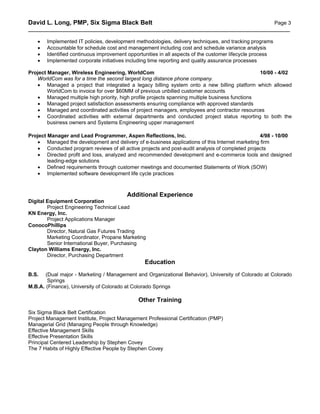 David L. Long, PMP, Six Sigma Black Belt                                             Page 3
__________________________________________________________________________________________

   •   Implemented IT policies, development methodologies, delivery techniques, and tracking programs
   •   Accountable for schedule cost and management including cost and schedule variance analysis
   •   Identified continuous improvement opportunities in all aspects of the customer lifecycle process
   •   Implemented corporate initiatives including time reporting and quality assurance processes

Project Manager, Wireless Engineering, WorldCom                                                 10/00 - 4/02
   WorldCom was for a time the second largest long distance phone company.
   • Managed a project that integrated a legacy billing system onto a new billing platform which allowed
        WorldCom to invoice for over $60MM of previous unbilled customer accounts
   • Managed multiple high priority, high profile projects spanning multiple business functions
   • Managed project satisfaction assessments ensuring compliance with approved standards
   • Managed and coordinated activities of project managers, employees and contractor resources
   • Coordinated activities with external departments and conducted project status reporting to both the
        business owners and Systems Engineering upper management

Project Manager and Lead Programmer, Aspen Reflections, Inc.                                    4/98 - 10/00
   • Managed the development and delivery of e-business applications of this Internet marketing firm
   • Conducted program reviews of all active projects and post-audit analysis of completed projects
   • Directed profit and loss, analyzed and recommended development and e-commerce tools and designed
        leading-edge solutions
   • Defined requirements through customer meetings and documented Statements of Work (SOW)
   • Implemented software development life cycle practices



                                         Additional Experience
Digital Equipment Corporation
        Project Engineering Technical Lead
KN Energy, Inc.
        Project Applications Manager
ConocoPhillips
        Director, Natural Gas Futures Trading
        Marketing Coordinator, Propane Marketing
        Senior International Buyer, Purchasing
Clayton Williams Energy, Inc.
        Director, Purchasing Department
                                                Education
B.S.   (Dual major - Marketing / Management and Organizational Behavior), University of Colorado at Colorado
        Springs
M.B.A. (Finance), University of Colorado at Colorado Springs

                                             Other Training
Six Sigma Black Belt Certification
Project Management Institute, Project Management Professional Certification (PMP)
Managerial Grid (Managing People through Knowledge)
Effective Management Skills
Effective Presentation Skills
Principal Centered Leadership by Stephen Covey
The 7 Habits of Highly Effective People by Stephen Covey
 
