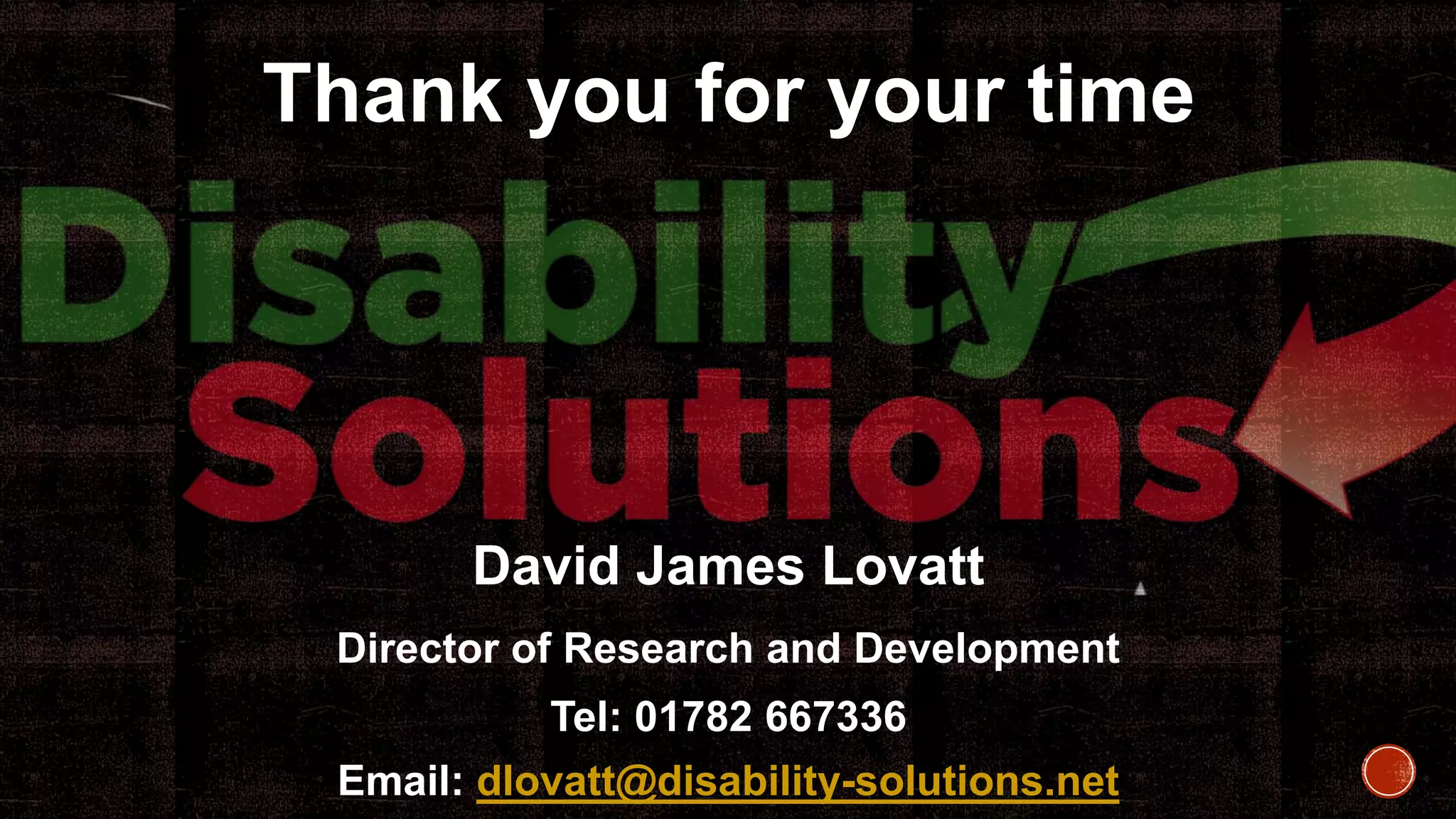 Thank you for your time
David James Lovatt
Director of Research and Development
Tel: 01782 667336
Email: dlovatt@disability-solutions.net
 