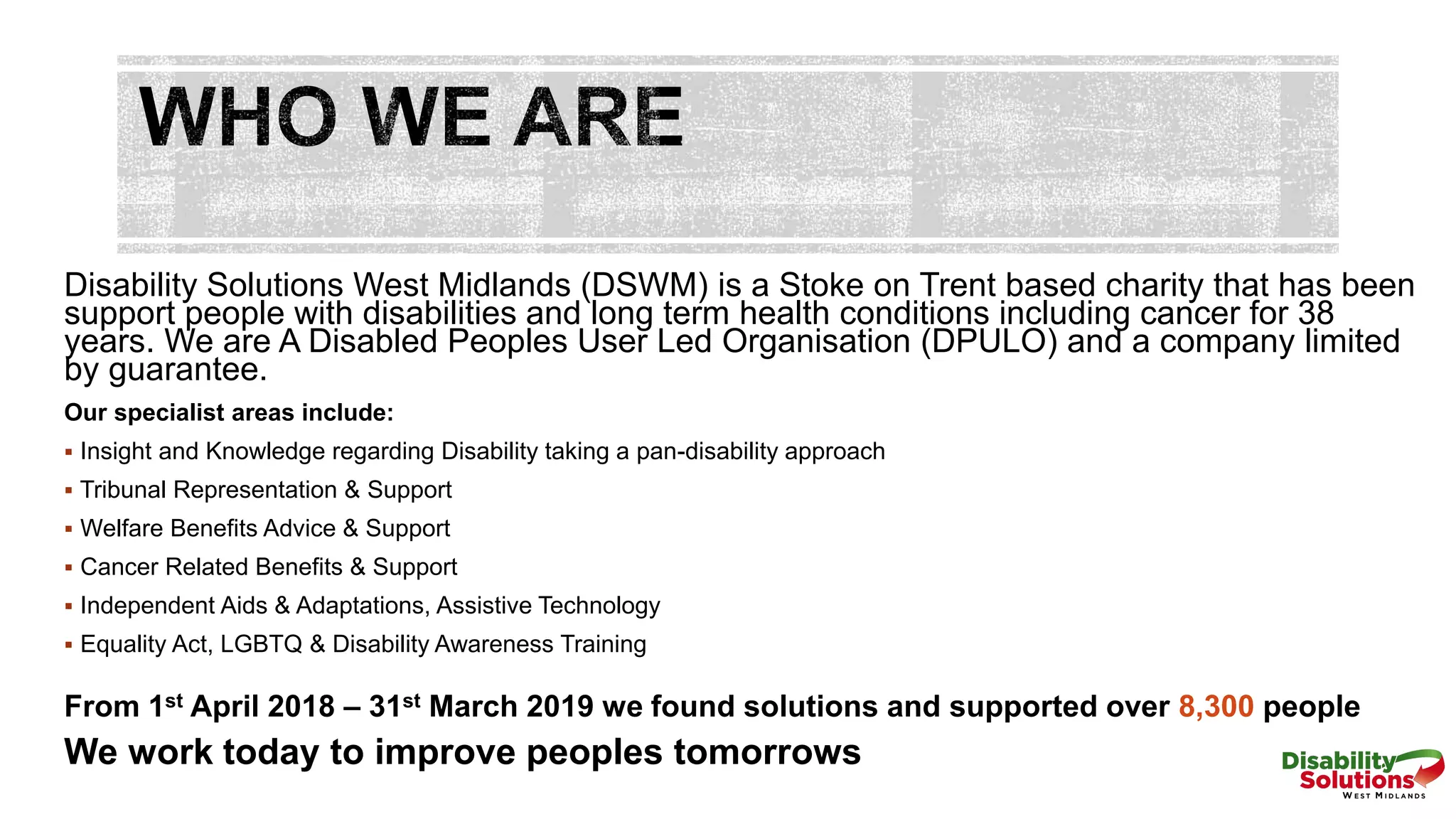 Disability Solutions West Midlands (DSWM) is a Stoke on Trent based charity that has been
support people with disabilities and long term health conditions including cancer for 38
years. We are A Disabled Peoples User Led Organisation (DPULO) and a company limited
by guarantee.
Our specialist areas include:
 Insight and Knowledge regarding Disability taking a pan-disability approach
 Tribunal Representation & Support
 Welfare Benefits Advice & Support
 Cancer Related Benefits & Support
 Independent Aids & Adaptations, Assistive Technology
 Equality Act, LGBTQ & Disability Awareness Training
From 1st April 2018 – 31st March 2019 we found solutions and supported over 8,300 people
We work today to improve peoples tomorrows
 