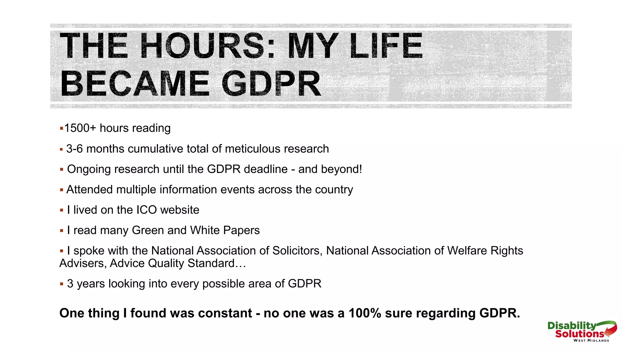 1500+ hours reading
 3-6 months cumulative total of meticulous research
 Ongoing research until the GDPR deadline - and beyond!
 Attended multiple information events across the country
 I lived on the ICO website
 I read many Green and White Papers
 I spoke with the National Association of Solicitors, National Association of Welfare Rights
Advisers, Advice Quality Standard…
 3 years looking into every possible area of GDPR
One thing I found was constant - no one was a 100% sure regarding GDPR.
 