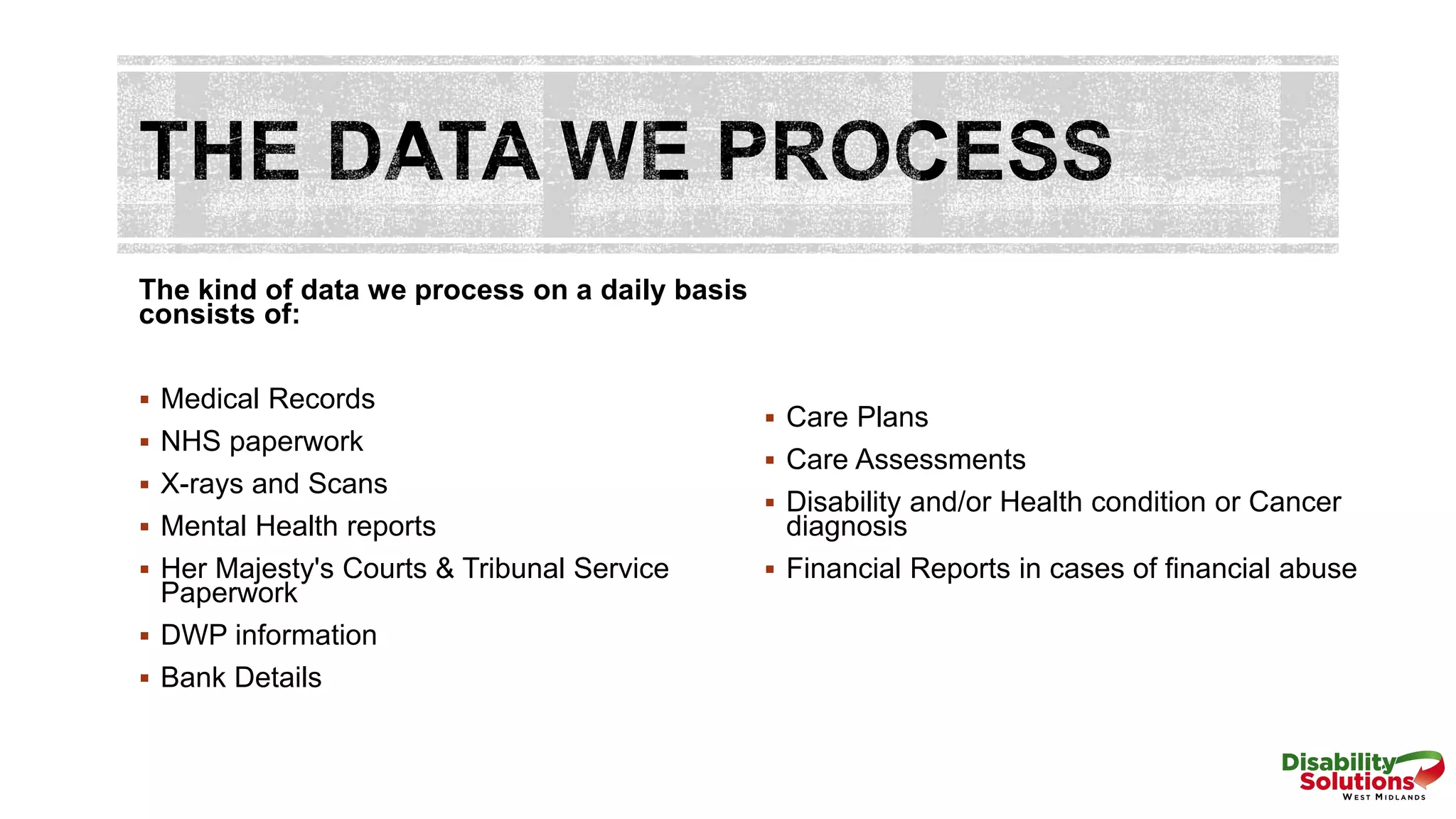 The kind of data we process on a daily basis
consists of:
 Medical Records
 NHS paperwork
 X-rays and Scans
 Mental Health reports
 Her Majesty's Courts & Tribunal Service
Paperwork
 DWP information
 Bank Details
 Care Plans
 Care Assessments
 Disability and/or Health condition or Cancer
diagnosis
 Financial Reports in cases of financial abuse
 