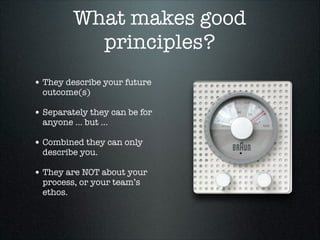What makes good
principles?
• They describe your future
outcome(s)

• Separately they can be for
anyone … but …

• Combined they can only
describe you.

• They are NOT about your
process, or your team’s
ethos.

 