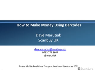 1
How to Make Money Using Barcodes
Dave Marutiak
Scanbuy UK
Access:Mobile Roadshow Europe – London – November 2011
dave.marutiak@scanbuy.com
0783 777 8647
@marutiak
 