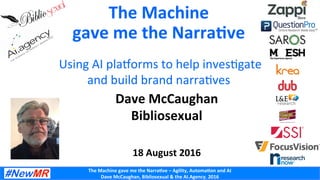 The	
  Machine	
  gave	
  me	
  the	
  Narra0ve	
  –	
  Agility,	
  Automa0on	
  and	
  AI	
  
Dave	
  McCaughan,	
  Bibliosexual	
  &	
  the	
  AI.Agency,	
  2016	
  
The	
  Machine	
  	
  
gave	
  me	
  the	
  Narra0ve	
  	
  
	
  
	
  Using	
  AI	
  pla-orms	
  to	
  help	
  inves5gate	
  	
  	
  
and	
  build	
  brand	
  narra5ves	
  	
  
Dave	
  McCaughan	
  
Bibliosexual	
  	
  
	
  
	
  
18	
  August	
  2016	
  
 