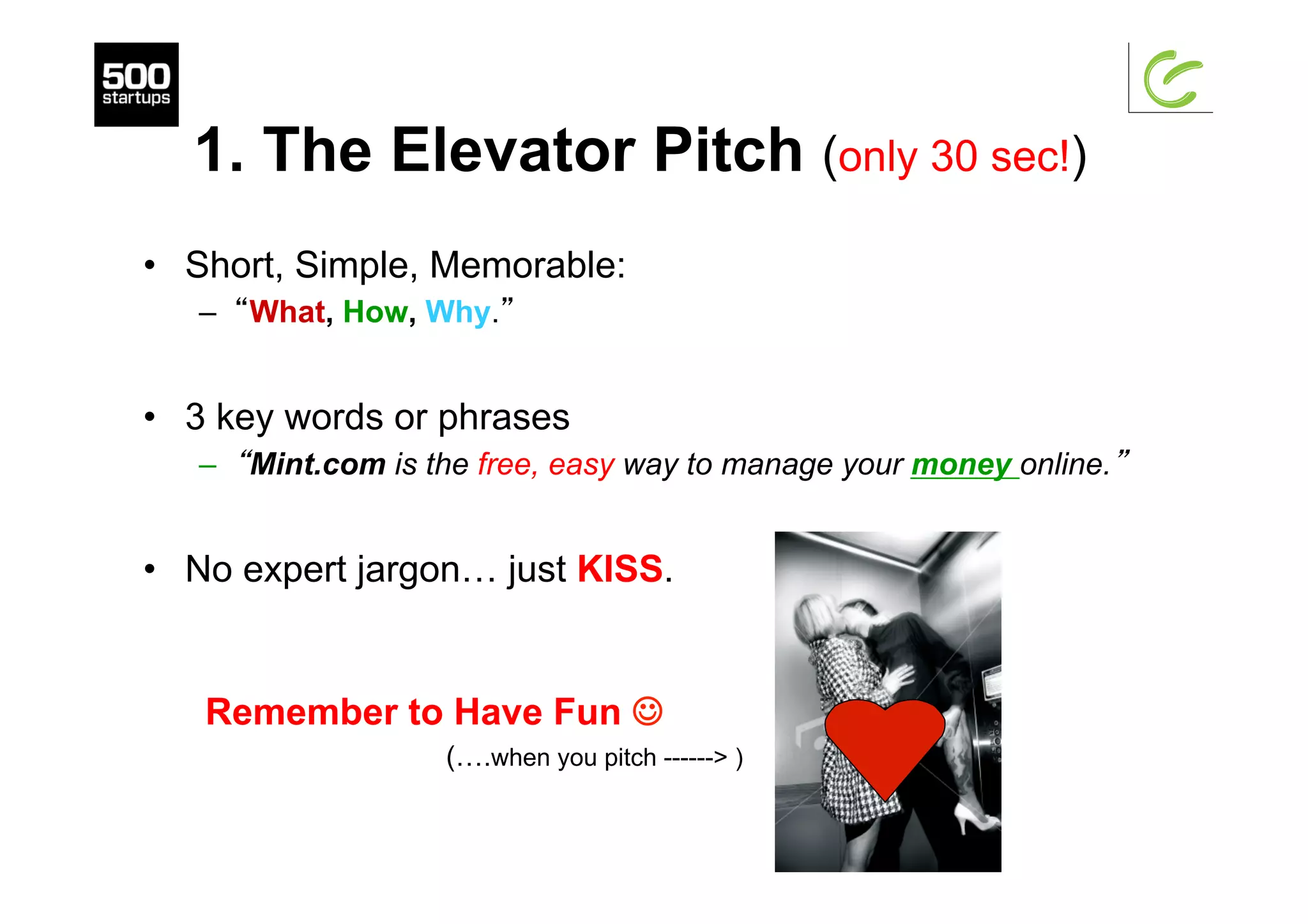 1. The Elevator Pitch (only 30 sec!)
•  Short, Simple, Memorable:
–  “What, How, Why.”
•  3 key words or phrases
–  “Mint.com is the free, easy way to manage your money online.”
•  No expert jargon… just KISS.
Remember to Have Fun J
(….when you pitch ------> )
 
