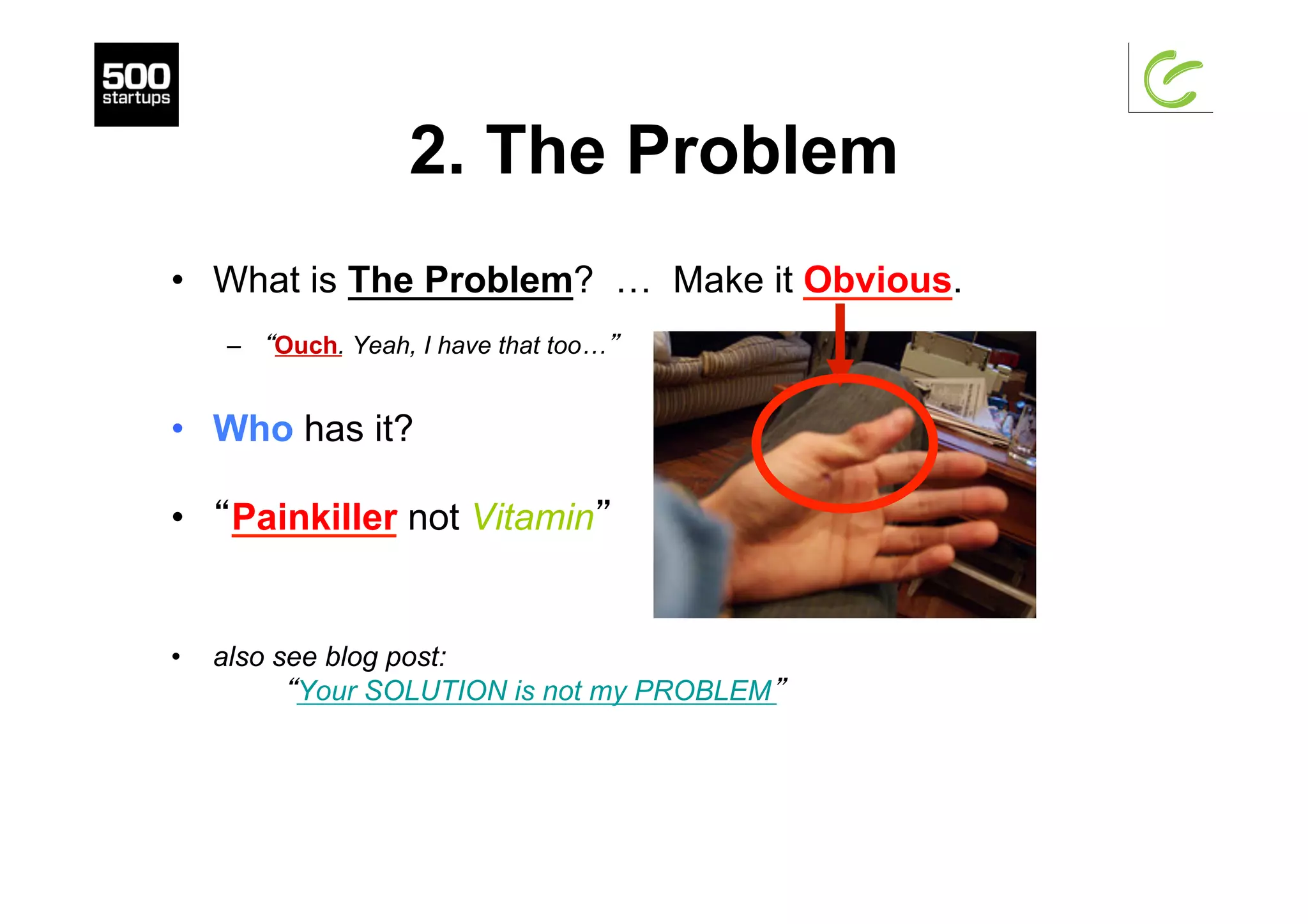 2. The Problem
•  What is The Problem? … Make it Obvious.
–  “Ouch. Yeah, I have that too…”
•  Who has it?
•  “Painkiller not Vitamin”
•  also see blog post:
“Your SOLUTION is not my PROBLEM”
 