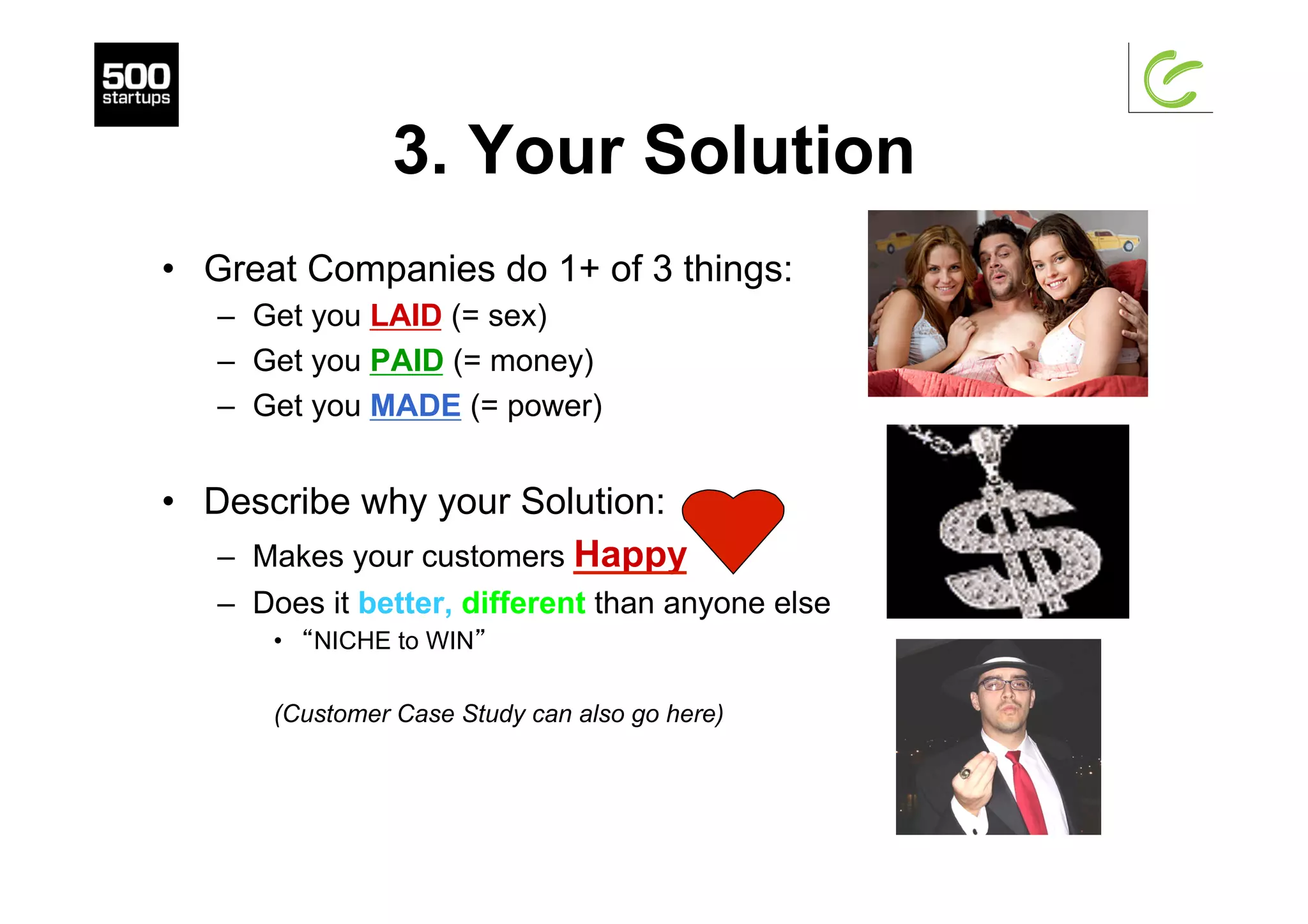 3. Your Solution
•  Great Companies do 1+ of 3 things:
–  Get you LAID (= sex)
–  Get you PAID (= money)
–  Get you MADE (= power)
•  Describe why your Solution:
–  Makes your customers Happy
–  Does it better, different than anyone else
•  “NICHE to WIN”
(Customer Case Study can also go here)
 