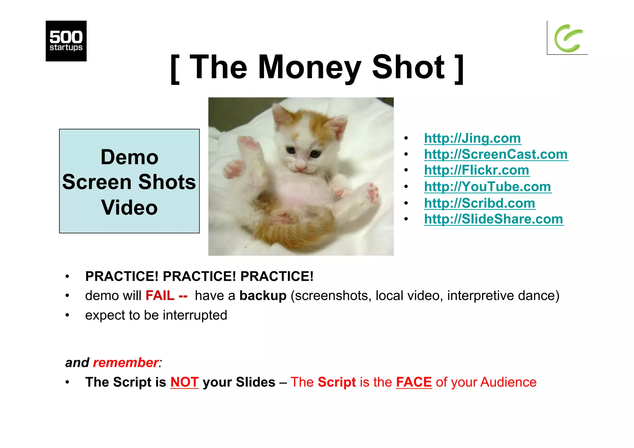 [ The Money Shot ]
•  http://Jing.com
•  http://ScreenCast.com
•  http://Flickr.com
•  http://YouTube.com
•  http://Scribd.com
•  http://SlideShare.com
Demo
Screen Shots
Video
•  PRACTICE! PRACTICE! PRACTICE!
•  demo will FAIL -- have a backup (screenshots, local video, interpretive dance)
•  expect to be interrupted
and remember:
•  The Script is NOT your Slides – The Script is the FACE of your Audience
 
