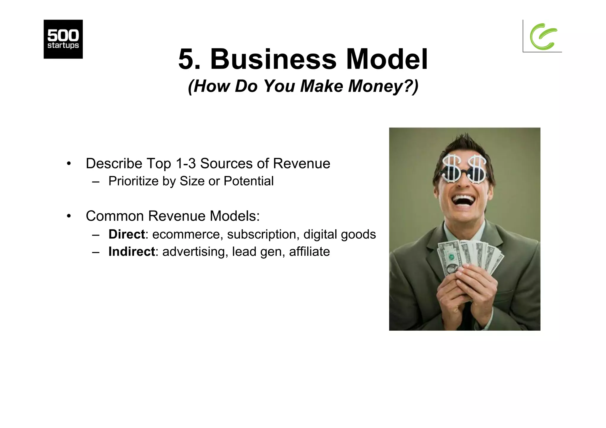 5. Business Model
(How Do You Make Money?)
•  Describe Top 1-3 Sources of Revenue
–  Prioritize by Size or Potential
•  Common Revenue Models:
–  Direct: ecommerce, subscription, digital goods
–  Indirect: advertising, lead gen, affiliate
 