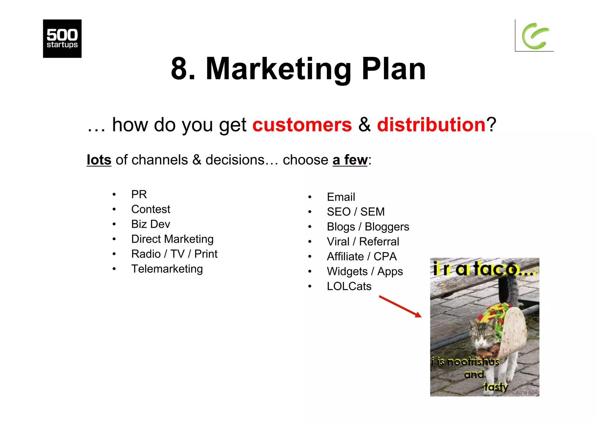 8. Marketing Plan
•  PR
•  Contest
•  Biz Dev
•  Direct Marketing
•  Radio / TV / Print
•  Telemarketing
•  Email
•  SEO / SEM
•  Blogs / Bloggers
•  Viral / Referral
•  Affiliate / CPA
•  Widgets / Apps
•  LOLCats
… how do you get customers & distribution?
lots of channels & decisions… choose a few:
 